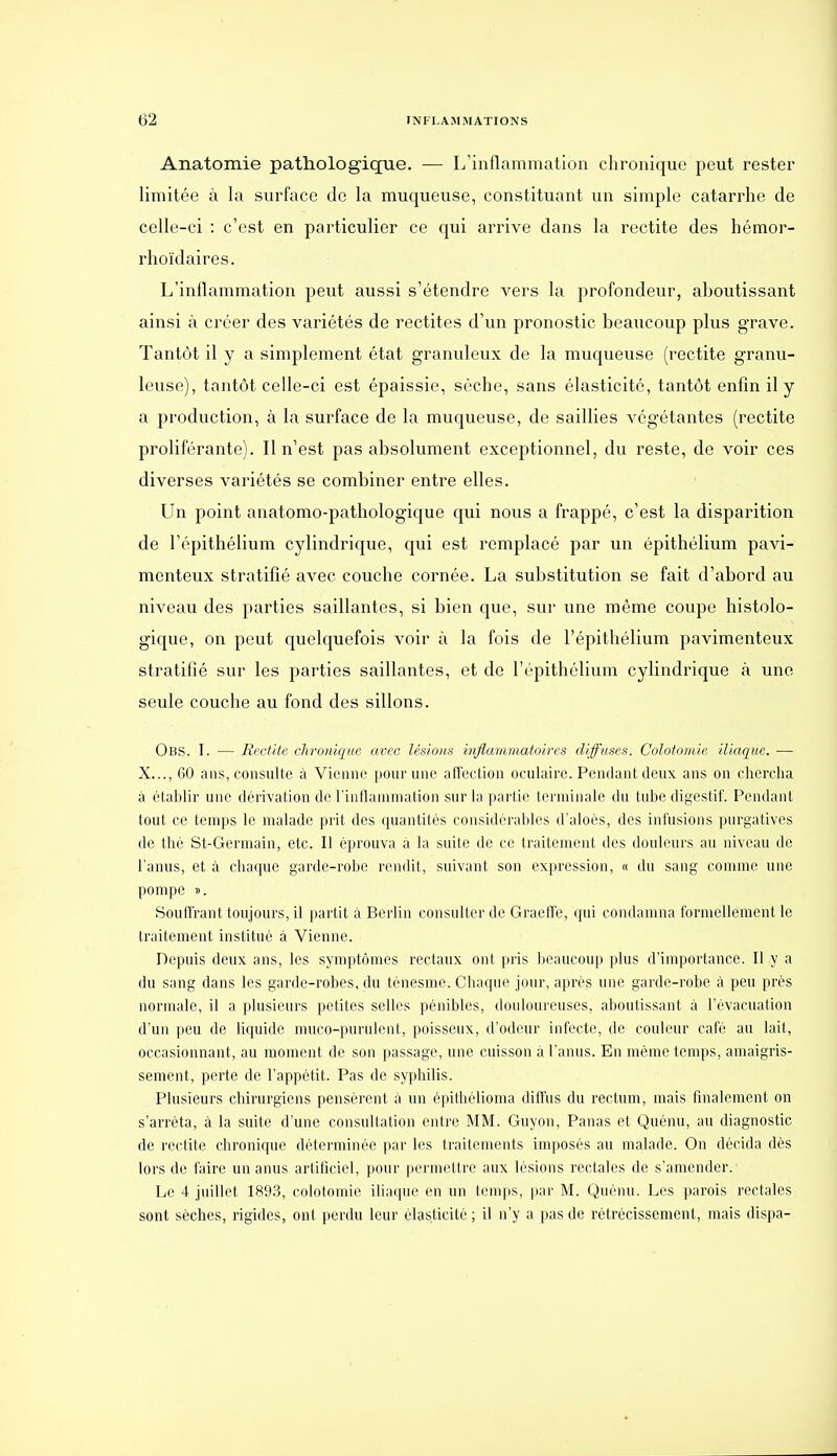 Anatomie path.ologiqTie. — L'inflammation chronique peut rester limitée à la surface de la muqueuse, constituant un simple catarrhe de celle-ci : c'est en particulier ce qui arrive dans la rectite des hémor- rhoïdaires. L'inflammation peut aussi s'étendre vers la profondeur, aboutissant ainsi à créer des variétés de rectites d'un pronostic beaucoup plus grave. Tantôt il y a simplement état granuleux de la muqueuse (rectite granu- leuse), tantôt celle-ci est épaissie, sèche, sans élasticité, tantôt enfin il y a production, à la surface de la muqueuse, de saillies végétantes (rectite proliférante). Il n'est pas absolument exceptionnel, du reste, de voir ces diverses variétés se combiner entre elles. Un point anatomo-pathologique qui nous a frappé, c'est la disparition de l'épithélium cylindrique, qui est remplacé par un épithélium pavi- menteux stratifié avec couche cornée. La substitution se fait d'abord au niveau des parties saillantes, si bien que, sur une même coupe histolo- gique, on peut quelquefois voir à la fois de l'épithélium pavimenteux stratifié sur les parties saillantes, et de l'épithélium cylindrique à une seule couche au fond des sillons. Obs. I. — Rectite chronique avec lésions inflaniînatoires diffuses. Colotomie iliaque, — X..., 60 ans, consulte à Vienne pour une affection oculaire. Pendant deux ans on chercha à établir une dérivation de l'inflanimation sur la partie terminale du tube digestif. Pendant tout ce temps le malade prit des quantités considérables d'aloès, des infusions purgatives de thé St-Germain, etc. Il éprouva à la suite de ce traitement des douleurs au niveau de l'anus, et à cliaquc garde-robe rendit, suivant son expression, « du sang comme une pompe ». Souffrant toujours, il partit à Berlin consulter de Graeffe, qui condamna formellement le traitement institué à Vienne. Depuis deux ans, les symptômes rectaux ont pris Ijeaucoup plus d'importance. Il y a du sang dans les garde-robes, du ténesme. Chaque jour, après une garde-robe k peu prés normale, il a plusieurs petites selles pénibles, douloureuses, aboutissant à l'évacuation d'un peu de liquide muco-purulent, poisseux, d'odeur infecte, de couleur café au lait, occasionnant, au moment de son passage, une cuisson à l'anus. En même temps, amaigris- sement, perte de l'appétit. Pas de syphilis. Plusieurs chirurgiens pensèrent à un épiihélioma diffus du rectum, mais finalement on s'arrêta, à la suite d'une consultation entre MM. Guyon, Panas et Quénu, au diagnostic de rectite chronique déterminée par les traitements imposés au malade. On décida dès lors de l'aire un anus artificiel, pour permettre aux lésions rectales de s'amender. Le 4 juillet 1893, colotomie iliaque en un temps, par M. Quénu. Les parois rectales sont sèches, rigides, ont perdu leur élasticité ; il n'y a pas de rétrécissement, mais dispa-