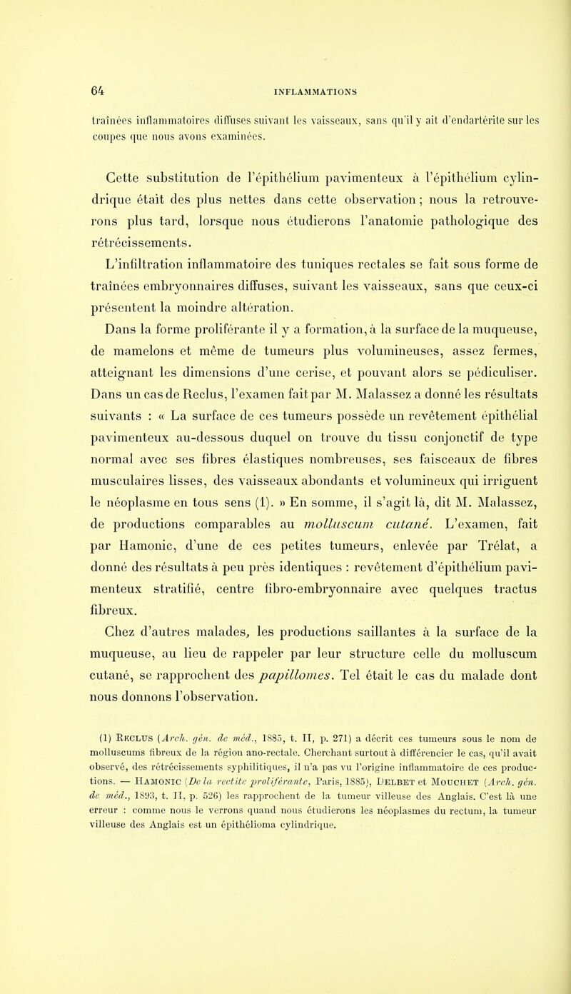 traînées inflammatoires diffuses suivant les vaisseaux, sans qu'il y ait d'endartérite sur les coupes que nous avons examinées. Cette substitution de l'épithélium pavimenteux à l'épithélium cylin- drique était des plus nettes dans cette observation ; nous la retrouve- rons plus tard, lorsque nous étudierons l'anatomie pathologique des rétrécissements. L'infiltration inflammatoire des tuniques rectales se fait sous forme de traînées embryonnaires diffuses, suivant les vaisseaux, sans que ceux-ci présentent la moindre altération. Dans la forme proliférante il y a formation, à la surface de la muqueuse, de mamelons et même de tumeurs plus volumineuses, assez fermes, atteignant les dimensions d'une cerise, et pouvant alors se pédiculiser. Dans un cas de Reclus, l'examen fait par M. Malassez a donné les résultats suivants : « La surface de ces tumeurs possède un revêtement épithélial pavimenteux au-dessous duquel on trouve du tissu conjonctif de type normal avec ses fibres élastiques nombreuses, ses faisceaux de fibres musculaires lisses, des vaisseaux abondants et volumineux qui irriguent le néoplasme en tous sens (1). » En somme, il s'agit là, dit M. Malassez, de productions comparables au molluscum cutané. L'examen, fait par Hamonic, d'une de ces petites tumeurs, enlevée par Trélat, a donné des résultats à peu près identiques : revêtement d'épithélium pavi- menteux stratifié, centre fibro-embryonnaire avec quelques tractus fibreux. Chez d'autres malades^ les productions saillantes à la surface de la muqueuse, au lieu de rappeler par leur structure celle du molluscum cutané, se rapprochent des papillomes. Tel était le cas du malade dont nous donnons l'observation. (1) EiîCLUS (Arch. géti. de méd., 1885, t. II, p. 271) a décrit ces tumeurs sous le nom de molluscums fibreux de la région ano-rectale. Cherchant surtout à différencier le cas, qu'il avait observé, des rétrécissements syphilitiques, il n'a pas vu l'origine inflammatoire de ces produc- tions. — Hamonic [Bêla rcctiti; proliférante, Paris, 1885), Delbet et Mouchet (Arch. gén. de méd., 181)3, t. II, p. 526) les rapprochent de la tumeur villeuse des Anglais. C'est là une erreur : comme nous le verrons quand nous étudierons les néoplasmes du rectum, la tumeur villeuse des Anglais est un épithélioma cylindrique.