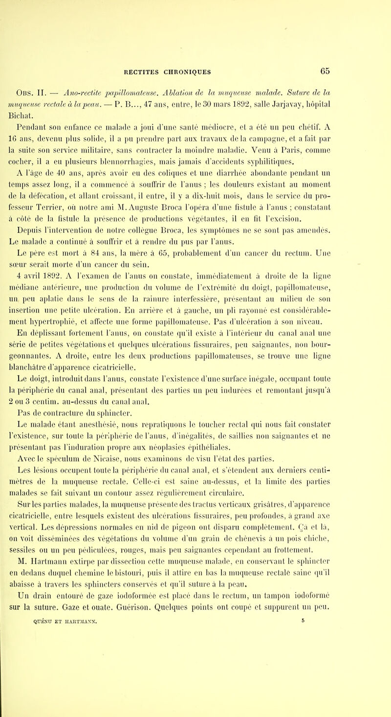 Obs. II. — Ano-recti(e pcqnllomateuse. Ablation de la muqueuse malade. Suture de la muqueuse rectale à lapeau. — P. B..., 47 ans, cniro, le 30 mars 1892, salle Jarjavay, hôpital Bichat. Pendant son enfance ce malade a joui d'une santé médiocre, et a été un peu chétif. A 16 ans, devenu plus solide, il a pu prendre part aux travaux delà campagne, et a fait par la suite son service militaire, sans contracter la moindre maladie. Venu à Paris, comme cocher, il a eu plusieurs hlennorrhagics, mais jamais d'accidents syphilitiques. A l'àgc de 40 ans, après avoir eu des coliques et une diarrhée ahondantc pendant un temps assez long, il a commencé à souffrir de l'anus ; les douleurs existant au moment de la défécation, et allant croissant, il entre, il y a dix-huit mois, dans le service du pro- fesseur Terrier, où notre ami M.Auguste Broca l'opéra d'une fistule à l'anus ; constatant à côté de la hstulo la i)résenco de productions végétantes, il en fit l'excision. Depuis l'intervention de notre collègue Broca, les symptômes ne se sont pas amendés. Le malade a continué à souffrir et à rendre du pus par l'anus. Le père est mort à 84 ans, la mère à 65, probablement d'un cancer du rectum. Une sœur serait morte d'un cancer du sein. 4 avril 1892. A l'examen de l'anus on constate, immédialemcnt à droite de la ligne médiane antérieure, une ju'oduction du volume de l'extrémité du doigl, papiUomateuse, un peu aplatie dans le sens de la rainure interfessièrc, jn-éscniant au niiHeu de son insertion une petite ulcération. En arrière et à gauche, un pli l'ayonné est considi'rahle- ment hypertrophie, et alfeete une forme jiajiillomateuse. Pas d'ulcération à son niveau. En déplissant fortement l'anus, on constate qu'il existe à l'intérieur du canal anal une série de petites végétations et (piehpies ulcérations fissuraires, peu saignantes, non bour- geonnantes. A droite, entre les deux productions papillomatouses, se trouve une ligne blanchcàtre d'apparence cicatricielle. Le doigt, introduit dans l'anus, constate l'existence d'une surface inégale, occupant toute la périphérie du canal anal, présentant des parties un peu indurées et remontant jusqu'à 2 ou 3 cenlim. au-dessus du canal anal. Pas de contracture du sphincter. Le malade étant anesthésié, nous reprali(pions le toucher rectal (jui nous fait constater l'existence, sur toute la périjihérie de l'anus, d'inégalités, de saillies non saignantes et ne présentant pas l'induration ju'opre aux néoplasies é])ithéliales. Avec le spéculum de Nicaise, nous examinons de visu l'état des parties. Les lésions occupent toute la périphérie du canal anal, et s'étendent aux derniers centi- mètres de la muqueuse rectale. Celle-ci est saine au-dessus, et la limite des parties malades se fait suivant un contour assez régulièrement circulaire. Sur les parties malades, la nmqueusc présente des tractus verticaux grisâtres, d'apparence cicatricielle, entre lesquels existent des ulcérations fissuraires, peu profondes, à grand axe vertical. Les dépressions normales en nid de pigeon ont disparu complètement. Ça et là, on voit disséminées des végétations du volume d'un grain de chèncvis à un pois chiche, sessiles ou un peu pédiculées, rouges, mais peu saignantes cependant au frottement. M. Hartmann extirpe par dissection cette muqueuse malade, en conservant le sphincter en dedans duquel chemine le bistouri, puis il attire en bas la muqueuse rectale saine qu'il abaisse à travers les sphincters conservés et qu'il suture à la peau. Un drain entouré de gaze iodoformée est placé dans le rectum, un tampon iodoformé sur la suture. Gaze et ouate. Guérison. Quelques points ont coupé et suppurent un peu. QUÉNU ET HAnTMAyX. 5