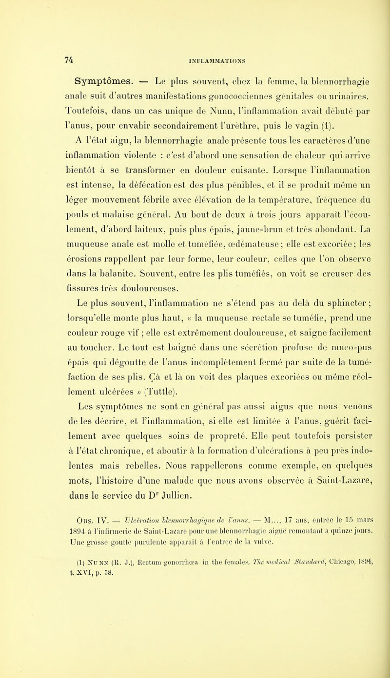 Symptômes. ■— Le plus souvent, chez la femme, la blennorrhagie anale suit d'autres manifestations gonococciennes génitales ouurinaires. Toutefois, dans un cas unique de Nunn, l'inflammation avait débuté par l'anus, pour envahir secondairement l'urèthre, puis le vagin (1). A l'état aigu, la blennorrhagie anale présente tous les caractères d'une inflammation violente : c'est d'abord une sensation de chaleur qui arrive bientôt à se transformer en douleur cuisante. Lorsque l'inflammation est intense, la défécation est des plus pénibles, et il se produit même un léger mouvement fébrile avec élévation de la température, fréquence du pouls et malaise général. Au bout de deux à trois jours apparait l'écou- lement, d'abord laiteux, puis plus épais, jaune-brun et très abondant. La muqueuse anale est molle et tuméfiée, œdémateuse; elle est excoriée; les érosions rappellent par leur forme, leur couleur, celles que l'on observe dans la balanite. Souvent, entre les plis tuméfiés, on voit se creuser des fissures très douloureuses. Le plus souvent, l'inflammation ne s'étend pas au delà du sphincter ; lorsqu'elle monte plus haut, « la muqueuse rectale se tuméfie, prend une couleur rouge vif ; elle est extrêmement douloureuse, et saigne facilement au toucher. Le tout est baigné dans une sécrétion px'ofuse de muco-pus épais qui dégoutte de l'anus incomplètement fermé par suite de la tumé- faction de ses plis. Çà et là on voit des plaques excoriées ou même réel- lement ulcérées » (Tuttle). Les symptômes ne sont en général pas aussi aigus que nous venons de les décrire, et l'inflammation, si elle est limitée à l'anus, guérit faci- lement avec quelques soins de propreté. Elle peut toutefois persister à l'état chronique, et aboutir à la formation d'ulcérations à peu près indo- lentes mais rebelles. Nous rappellerons comme exemple, en quelques mots, l'histoire d'une malade que nous avons observée à Saint-Lazare, dans le service du D JuUien. Obs. IV. — Ulcération hlennorrhagique de l'anus. — M..., 17 ans, entrée le 15 mars 1894 à l'infirmerie de Saint-Lazare pour une blennoiTliagio aiguë remontant à quinze jours. Une grosse goutte purulente apparaît à l'enlrée de la vulve. (1) Nunn (R. J.), Rectum gonorrbœa iii tbe females, Tlwmvdical Standard, Chicago, 1894, t. XVI, p. 58.