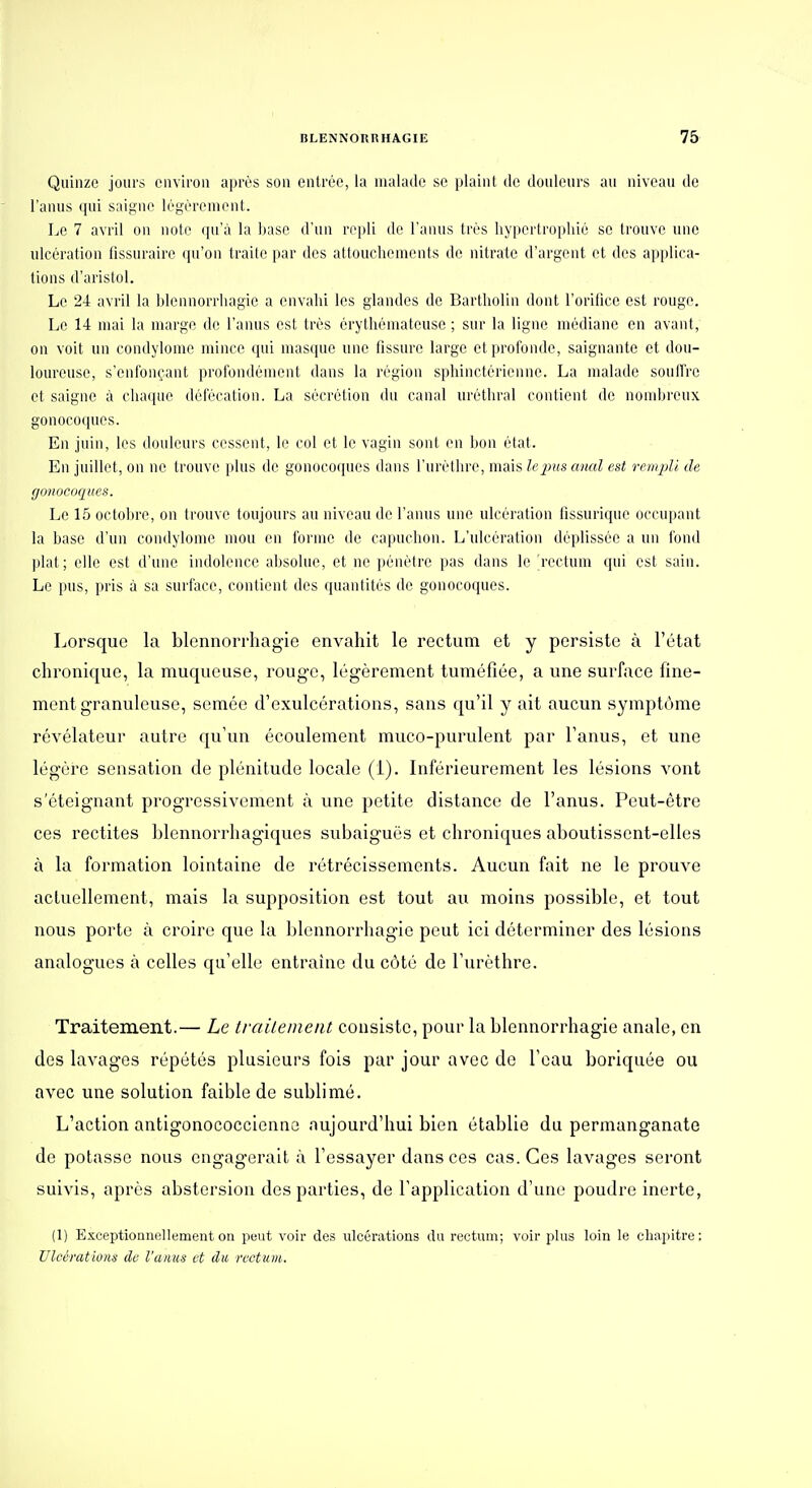 Quinze jours environ après son entrée, la malade se plaint de douleurs au niveau de l'anus qui saigne légèrement. Le 7 avril on note ([u'à la base d'un r('i)li de l'anus très liypertropliié se trouve une ulcération iîssnrairo (jii'on traite par des attouchements do nitrate d'argent et des applica- tions d'aristol. Le 24 avril la blennorrhagie a envahi les glandes de Bartholin dont l'orifice est rouge. Le 14 mai la marge de l'anus est très érythémateuse ; sur la ligne médiane en avant, on voit un condylome mince qui masque une fissure large et profonde, saignante et dou- loureuse, s'enfonçant profondément dans la région sphinctérienne. La malade souffre et saigne à chaque défécation. La sécrétion du canal uréthral contient de nombreux gonocoques. En juin, les douleurs cessent, le col et le vagin sont en bon état. En juillet, on ne trouve plus de gonocoques dans l'urèthro, mais le pus anal est remjjli de gonocoques. Le 15 octobre, on trouve toujours au niveau de l'anus une ulcération iissurique occupant la base d'un condylome mou en forme de capuchon. L'ulcération déplissée a un fond ])lat; elle est d'une indolence absolue, et ne pénètre pas dans le rectum qui est sain. Le pus, pris à sa surface, contient des quantités de gonocoques. Lor.squo la blennorrhagie envahit le rectum et y persiste à l'état chronifjue, la muqueuse, roug-e, légèrement tuméfiée, a une surface fine- ment granuleuse, semée d'exulcérations, sans qu'il y ait aucun symptôme révélateur autre qu'un écoulement muco-purulent par l'anus, et une légère sensation de plénitude locale (1). Inférieurement les lésions vont s'éteignant progressivement à une petite distance de l'anus. Peut-être ces rectites blennorrhagiques subaiguës et chroniques aboutissent-elles à la formation lointaine de rétrécissements. Aucun fait ne le prouve actuellement, mais la supposition est tout au moins possible, et tout nous porte à croire que la blennorrhagie peut ici déterminer des lésions analogues à celles qu'elle entraîne du côté de l'urèthre. Traitement.— Le traiteineiu consiste, pour la blennorrhagie anale, en des lavages répétés plusieurs fois par jour avec de l'eau boriquée ou avec une solution faible de sublimé. L'action antigonococcienno aujourd'hui bien établie du permanganate de potasse nous engagerait à l'essayer dansées cas. Ces lavages seront suivis, après abstersion des parties, de l'application d'une poudre inerte, (1) Exceptionnellement on peut voir des ulcérations du rectum; voir plus loin le chapitre : Ulcérations de l'anus et du, rectum.