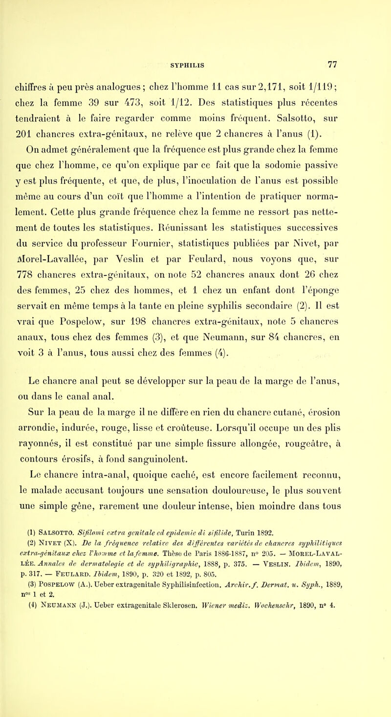 chiffres ù peu près analogues ; chez Thomme 11 cas sur 2,171, soit 1/119 ; chez la femme 39 sur 473, soit 1/12. Des statistiques plus récentes tendraient à le faire regarder comme moins fréquent. Salsotto, sur 201 chancres extra-génitaux, ne relève que 2 chancres à l'anus (1). On admet généralement que la fréquence est plus grande chez la femme que chez l'homme, ce qu'on explique par ce fait que la sodomie passive y est plus fréquente, et que, de plus, l'inoculation de l'anus est possible même au cours d'un coït que l'homme a l'intention de pratiquer norma- lement. Cette plus grande fréquence chez la femme ne ressort pas nette- ment de toutes les statistiques. Réunissant les statistiques successives du service du professeur Fournier, statistiques publiées par Nivet, par iVlorel-Lavallée, par Veslin et par Feulard, nous voyons que, sur 778 chancres extra-génitaux, on note 52 chancres anaux dont 26 chez des femmes, 25 chez des hommes, et 1 chez un enfant dont l'éponge servait en même temps à la tante en pleine syphilis secondaire (2). Il est vrai que Pospelow, sur 198 chancres extra-génitaux, note 5 chancres anaux, tous chez des femmes (3), et que Neumann, sur 84 chancres, en voit 3 à l'anus, tous aussi chez des femmes (4). Le chancre anal peut se développer sur la peau de la marge de l'anus, ou dans le canal anal. Sur la peau de la marge il ne diffère en rien du chancre cutané, érosion arrondie, indurée, rouge, lisse et croùteuse. Lorsqu'il occupe un des plis rayonnés, il est constitué par une simple fissure allongée, rougeàtre, à contours érosifs, à fond sanguinolent. Le chancre intra-anal, quoique caché, est encore facilement reconnu, le malade accusant toujours une sensation douloureuse, le plus souvent une simple gêne, rarement une douleur intense, bien moindre dans tous (1) Salsotto. Sifilomi extra génitale cd ejndemie di s/fil/de, Turin 1892. (2) Nivet (X). De la fréquence relative des différentes varictcsde chanercs sijpMlitiques extra-génitaux chez Vhomme et la femme. Thèse de Paris 1886-1887, n 205. — Morel-LavAL- LÉE. Annales de dermatologie et de sijphiligrajMe, 1888, p. 375. — Veslin. Ibidem, 1890, p. 317. — Feulard. Ibidem, 1890, p. 320 et 1892, p. 803. (3) Pospelow (A.). Ueber extragenitale Syphilisinfection. Archir.f. Derviat. u. Syjjh., 1889, nos 1 et 2. (4) Neumann (J.). Ueber extragenitale Sklerosen. Wiener mediz, Wochenschr, 1890, n» 4.