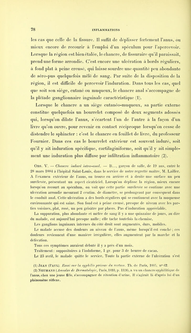 les cas que celle de la fissure. Il suffît de déplisser fortement l'anus, ou mieux encore de recourir à l'emploi d'un spéculum pour l'apercevoir. Lorsque la région est bien étalée, le chancre, de fîssuraire qu'il paraissait, prend une forme arrondie. C'est encore une ulcération abords réguliers, à fond plat à peine creusé, qui laisse sourdre une quantité peu abondante de séro-pus quelquefois mêlé de sang. Par suite de la disposition de la région, il est difficile de percevoir l'induration. Dans tous les cas, quel que soit son siège, cutané ou muqueux, le chancre anal s'accompagne de la pléiade ganglionnaire inguinale caractéristique (1). Lorsque le chancre a un siège cutanéo-muqueux, sa partie externe constitue quelquefois un bourrelet composé de deux segments adossés qui, lorsqu'on dilate l'anus, s'écartent l'un de l'autre à la façon d'un livre qu'on ouvre, pour revenir en contact réciproque lorsqu'on cesse de distendre le sphincter : c'est le chancre en feuillet de livre, du professeur Fournier. Dans ces cas le bourrelet extérieur est souvent induré, soit qu'il y ait induration spécifique, cartilaginiforme, soit qu'il y ait simple- ment une induration plus diffuse par infiltration inflammatoire (2). Obs. V. — Chancre induré intra-anal. — B..., garçon de salle, (le 19 ans, entré le 28 mars 1884 à l'hôpital Saint-Louis, dans le service de notre regretté maître, M. Lailler. A l'examen extérieur de l'anus, on trouve en arrière et à droite une surface un peu surélevée, présentant un aspect cicatriciel. Lorsqu'on déplisse la région, mieux encore lorsqu'on recourt au spéculum, on voit que cette partie surélevée se continue avec une ulcération arrondie mesurant 2 centim. de diamètre, se prolongeant par conséquent dans le conduit anal. Cette ulcération a des bords réguliers qui se continuent avec la muqueuse environnante qui est saine. Son fond est à peine creusé, presque de niveau avec les par- tics voisines, plat, rosé, un peu grisâtre par places. Pas d'induration appréciable. La suppuration, plus abondante et mêlée de sang il y a une quinzaine de jours, au dire du malade, est aujourd'hui presque nulle; elle tache toutefois la chemise. Les ganglions inguinaux internes du côté droit sont augmentés, durs, mobiles. Le malade accuse des douleurs au niveau de l'anus, même lorsqu'il est couché ; ces douleurs reviennent d'une manière irréguliére, elles augmentent par la marche et la défécation. Tous ces symptômes auraient débuté il y a près d'un mois. Traitement: suppositoires à l'iodoforme, 1 gr. pour 3 de beurre de cacao. Le 23 avril, le malade quitte le service. Toute la partie externe de l'ulcération s'est (1) Jean (Paul). Essai sur la sij])liilis livécocr <ln rccUan. Th. do Paris, 188.. n (12. (2) Neumann (Annales de Bermatolcgie, Paris, 1893, p. 1326), a vu un chancre syphilitique de l'anus, chez une jeune fille, s'accompagner de rétention d'urine. Il s'agirait là d'aprt^s lui d'un phénomène réflexe.