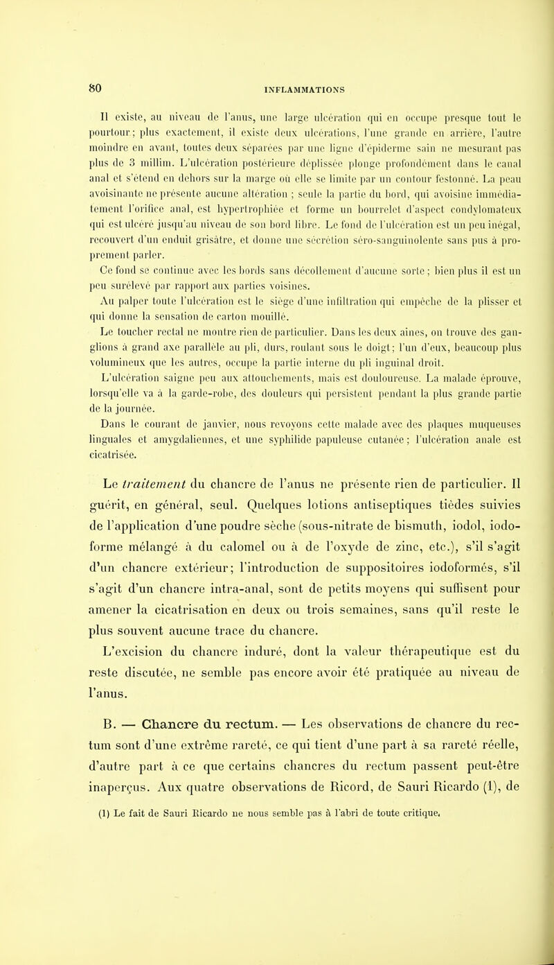 Il existe, au niveau de l'anus, une large ulcération qui en orcupe presque tout le pourtour; plus exactement, il existe deux ulcérations, l'une grande en arrière, l'autre moindre en avant, toutes deux séparées par une ligne d'épidermc sain ne mesurant pas plus de 3 millim. L'ulcération postérieure déplissée plonge profondément dans le canal anal et s'étend en dehors sur la marge où elle se limite par un contour festonné. La peau avoisinantc ne présente aucune altération ; seule la partie du bord, qui avoisine immédia- tement l'orifice anal, est liyi)ertropliiée et forme un bourrelet d'aspect condylonuUeux qui est ulcéré jusqu'au niveau de son bord liiu-e. Le fond de l'ulcération est un peu inégal, recouvert d'un enduit grisâtre, et donne une sécrétion séro-sanguinolente sans pus à pro- prement parler. Ce fond se continue avec les bords sans décollemeni d'aucune sorte; bien plus il est un peu surélevé par rapport aux parties voisines. Au palper toute l'ulcération est le siège d'une infiltration qui empêche de la plisser et (pii donne la sensation de carton mouillé. Le toucher rectal ne montre rieu de particulier. Dans les deux aines, on trouve des gan- glions à grand axe parallèle au pli, durs, roulant sous le doigt; l'un d'eux, beaucoup plus volumineux que les autres, occupe la partie interne du pli inguinal droit. L'ulcération saigne peu aux attouchements, mais est douloureuse. La malade éprouve, lorsqu'elle va à la garde-robe, des douleurs qui persistent pendant la plus grande partie de la journée. Dans le courant de janvier, nous revoyons cette malade avec des plaques muqueuses linguales et amygdaliennes, et une syphihde papuleuse cutanée ; l'ulcération anale est cicatrisée. Le traitement du chancre de l'anus ne présente rien de particulier. Il guérit, en général, seul. Quelques lotions antiseptiques tièdes suivies de l'application d'une poudre sèche (sous-nitrate de bismuth, iodol, iodo- forme mélangé à du calomel ou à de l'oxyde de zinc, etc.), s'il s'agit d'un chancre extérieur; l'introduction de suppositoires iodoformés, s'il s'agit d'un chancre intra-anal, sont de petits moyens qui suffisent pour amener la cicatrisation en deux ou trois semaines, sans qu'il reste le plus souvent aucune trace du chancre. L'excision du chancre induré, dont la valeur thérapeutique est du reste discutée, ne semble pas encore avoir été pratiquée au niveau de l'anus. B. — Chancre du rectum. — Les observations de chancre du rec- tum sont d'une extrême rareté, ce qui tient d'une part à sa rareté réelle, d'autre part à ce que certains chancres du rectum passent peut-être inaperçus. Aux quatre observations de Ricord, de Sauri Rioardo (1), de (1) Le fait de Sauri Ilicardo ue nous semble pas il l'abri de toute critique.