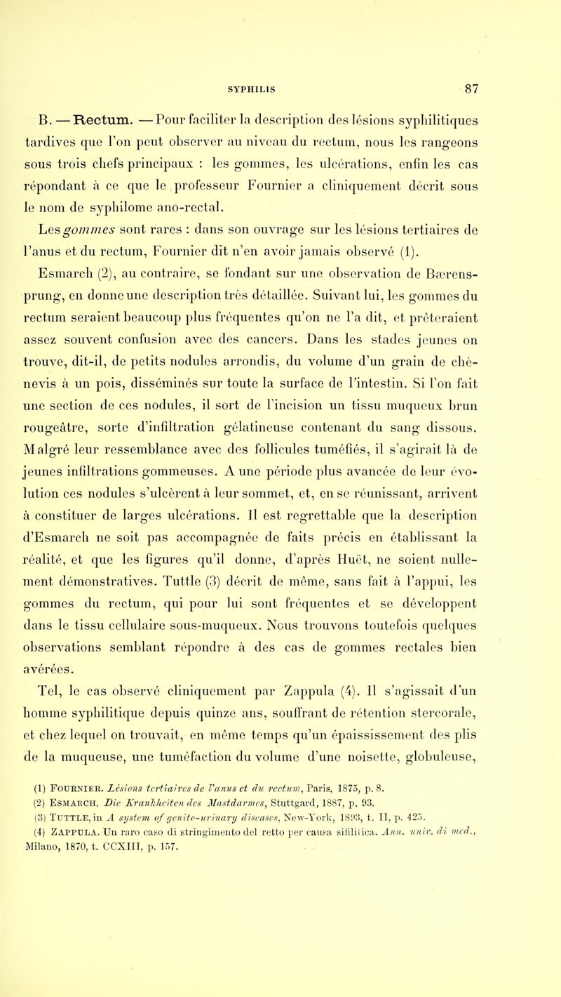 B.—Rectum. —Pour faciliter la description des lésions syphilitiques tardives que Ton peut observer au niveau du rectum, nous les rangeons sous trois chefs principaux : les gommes, les ulcérations, enfin les cas répondant à ce que le professeur Fournier a cliniquement décrit sous le nom de syphilome ano-rectal. hesgommes sont rares : dans son ouvrage sur les lésions tertiaires de l'anus et du rectum, Fournier dit n'en avoir jamais observé (1). Esmarch (2), au contraire, se fondant sur une observation de Bœrens- prung, en donne une description très détaillée. Suivant lui, les gommes du rectum seraient beaucoup plus fréquentes qu'on ne l'a dit, et prêteraient assez souvent confusion avec des cancers. Dans les stades jeunes on trouve, dit-il, de petits nodules arrondis, du volume d'un grain de chè- nevis k un pois, disséminés sur toute la surface de l'intestin. Si l'on fait une section de ces nodules, il sort de l'incision un tissu muqueux brun rougeâtre, sorte d'infiltration gélatineuse contenant du sang dissous. Malgré leur ressemblance avec des follicules tuméfiés, il s'agirait là de jeunes infiltrations gommeuses. A une période plus avancée de leur évo- lution ces nodules s'ulcèrent à leur sommet, et, en se réunissant, arrivent à constituer de larges ulcérations. Il est regrettable que la description d'Esmarch ne soit pas accompagnée de faits précis en établissant la réalité, et que les figures qu'il donne, d'après Huët, ne soient nulle- ment démonstratives. Tuttle (3) décrit de même, sans fait à l'appui, les gommes du rectum, qui pour lui sont fréquentes et se développent dans le tissu cellulaire sous-muqueux. Nous trouvons toutefois quelques observations semblant répondre à des cas de gommes rectales bien avérées. Tel, le cas observé cliniquement par Zappula (4). Il s'agissait d'un homme syphilitique depuis quinze ans, souffrant de rétention stercorale, et chez lequel on trouvait, en même temps qu'un épaississement des plis de la muqueuse, une tuméfaction du volume d'une noisette, globuleuse, (1) Fournier. Lésions tertiaires de Vamis et du rectum, Paris, 1875, p. 8. (2) Esmarch. Die Kranhiœitendes Mastdarmes, Stuttgard, 1887, p. 93. (3) Tuttle, in A system of (/cnito-vrinary diseases, New-York, IS'.'S, t. Il, p. i2~). (4) Zappdla. Un raro caso di stringimento del retto per causa sifililica. Ânii. viiiv. di mcd., Milano, 1870, t. CCXIII, p. Vû.