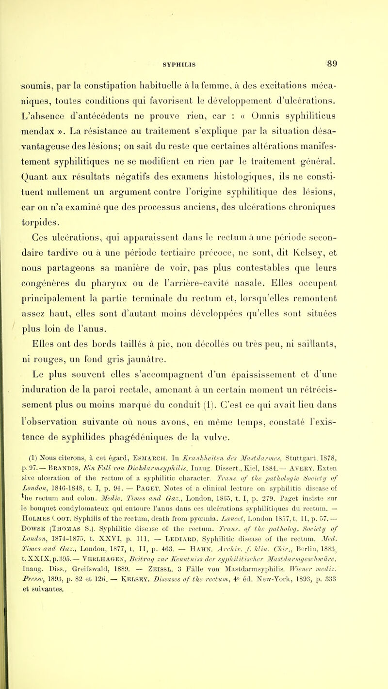 soumis, par la constipation habituelle à la femme, à des excitations méca- niques, toutes conditions qui favorisent le développement d'ulcérations. L'absence d'antécédents ne prouve rien, car : « Oinnis syphiliticus mendax ». La résistance au traitement s'explique par la situation désa- vantageuse des lésions; on sait du reste que certaines altérations manifes- tement syphilitiques ne se modifient en rien par le traitement général. Quant aux résultats négatifs des examens histologiques, ils ne consti- tuent nullement un argument contre l'origine syphilitique des lésions, car on n'a examiné que des processus anciens, des ulcérations chroniques torpides. Ces ulcérations, qui apparaissent dans le rectum à une période secon- daire tardive ou à une période tertiaire précoce, ne sont, dit Kelsey, et nous partageons sa manière de voir, pas plus contestables que leurs congénères du pharynx ou de Tarrière-cavité nasale. Elles occupent principalement la partie terminale du rectum et, lorsqu'elles remontent assez haut, elles sont d'autant moins développées qu'elles sont situées plus loin de l'anus. Elles ont des bords taillés à pic, non décollés ou très peu, ni saillants, ni rouges, un fond gris jaunâtre. Le plus souvent elles s'accom])agnent d'un épaississement et d'une induration de la paroi rectale, amenant à un certain moment un rétrécis- sement plus ou moins marqué du conduit (i). C'est ce qui avait lieu dans l'observation suivante où nous avons, en même temps, constaté l'exis- tence de syphilides phagédéniques de la vulve. (1) Nous citerons, à cet égard, Esmaech. In KninMeiten des Mastdanm-s, Stuttgart, 1878, p. 'J7.— Brandis. Ein Fall von DicMarmsijpM.lis. Inaug. Dissert., Kiel, 1884.— Avert. Exten sive ulcération of the rectum of a syphilitic character. Tnins. of the patholofjio Society of Londoii, 1810-1818, t. I, p. 91. — Paget. Notes of a clinical lecture on syphilitic disease of *lie rectum and colon. Medic. Timi'a and Ga:., London, 18G5, t. I, p. 279. Paget insiste sur le bouquet condylomateux qui entoure l'anus dans ces ulcérations sypliiliti(iues du rectum. - HoLMKS C OOT. Syphilis of the rectum, death from pyœmia. Lancet, London 1857, t. II, p. 57. — DowsE (Thomas S.). Syphilitic diseise o£ the rectum. Tram, of the patlwlog. Society of London, 1871-1875, t. XXVI, p. 111. — Lediard. Syphilitic disease of the rectum. Med. Times and Ga:., London, 1877, t. II, p. 463. — Hahn. Archir. f. Win. Chir., Berlin, 18S3^ t. XXIX, p.395.— Veulhage.\, Bcitray :ur Kcnnt/ii.fS dcr syphilitisehev Blastdarnujeschwiire. Inaug. Diss.^ Greifswald, 18S9. — Zeissl. 3 Fiille von Mastdarmsyphilis. Wiener medi:. P/r.v.w, 189;i, p. 82 et 126. — Kelsey. Diseases of the rectum, éd. New-York, 1893, p. 333 et suivantes,