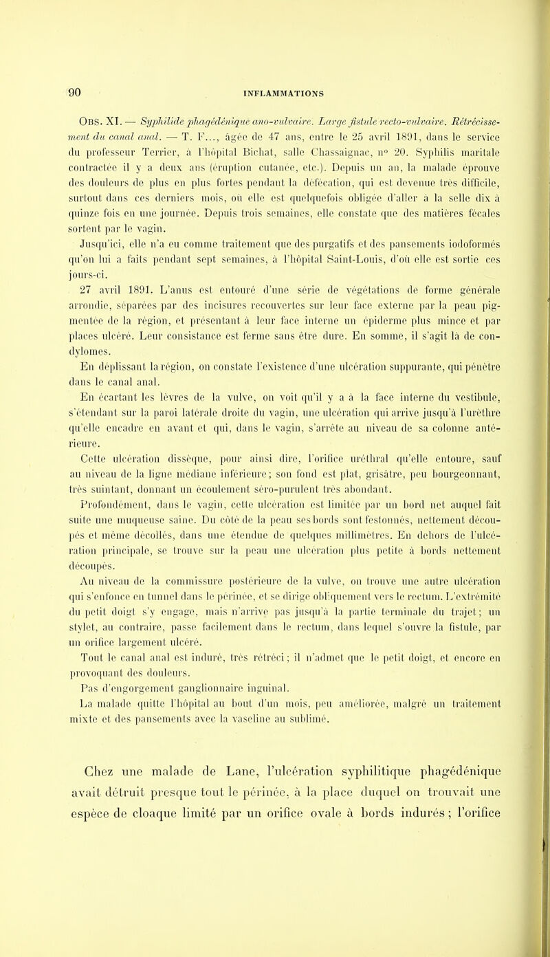 Obs. XI.— SypMlide phagédénique ano-vulvalre. Large fistule recto-vulvaire. Rétrécisse- ment du canal anal. — T. F..., àgéo de 47 ans, entre le 25 avril 1891, dans le service du professeur Terrier, à l'hôpital Bicliat, salle Chassaignac, w 20. Syphilis maritale contractée il y a deux ans (éruption cutanée, etc.). Depuis un an, la malade éprouve des douleurs de plus en plus fortes pendant la défécation, qui est devenue très difficile, surtout dans ces derniers mois, où elle est quelquefois obligée d'aller à la selle dix à quinze fois en une journée. Depuis trois semaines, elle constate que des matières fécales sortent par le vagin. Jusqu'ici, elle n'a eu comme traitement que des purgatifs et des pansements iodoformés qu'on lui a faits pendant sejit semaines, à l'hôpital Saint-Louis, d'où elle est sortie ces jours-ci. 27 avril 1891. L'anus est entouré d'une série de végétations de forme générale arrondie, séparées par des incisures recouvertes sur leur face externe par la peau pig- mentée de la région, et présentant à leur face interne un épidémie plus mince et par places ulcéré. Leur consistance est ferme sans être dure. En somme, il s'agit là de con- dylomes. En déplissant la région, on constate l'existence d'une ulcération suppurante, qui pénétre dans le canal anal. En écartant les lèvres de la vulve, on voit qu'il y a à la face interne du vestibule, s'étendant sur la paroi latérale droite du vagin, une ulcération qui arrive jusqu'à l'uréthre qu'elle encadre en avant et qui, dans le vagin, s'arrête au niveau de sa colonne anté- rieure. Cette ulcération dissèque, pour ainsi dire, l'orifice uréthral qu'elle entoure, sauf au niveau de la ligue médiane inférieure; son fond est plat, grisâtre, peu bourgeonnant, très suintant, donnant un écoulement séro-purulent très abondant. Profondément, dans le vagin, cette ulcération est limitée par un bord net auquel fait suite une muqueuse saine. Du côté de la peau ses bords sont festonnés, nettement décou- pés et même décollés, dans tuie étendue de quelques millimètres. En dehors de l'ulcé- ration principale, se trouve sur la peau une ulcération plus petite à bords nettement découpés. Au niveau de la commissure poslérieure de la vulve, on Irouve une autre ulcération qui s'enfonce en tunnel dans le périnée, et se dirige obliquement vers le rectum. L'extrémité du petit doigt s'y engage, mais n'arrive pas jusqu'à la partie terminale du trajet; uu stylet, au contraire, passe facilement dans le rectum, dans lequel s'ouvre la fistule, par uu orifice largement ulcéré. Tout le canal anal est induré, très rélréci ; il n'admet que le petit doigt, et encore en provoquant des douleurs. Pas d'engorgement ganglionnaire inguinal. La malade quitte l'hôpital au bout d'un mois, peu améliorée, malgré un traitement mixte et des pansements avec la vaseline au sublimé. Chez une malade de Lane, l'ulcération syphilitique phagédénique avait détruit presque tout le périnée, à la place duquel on trouvait une espèce de cloaque limité par un orifice ovale à bords indurés ; l'orifice