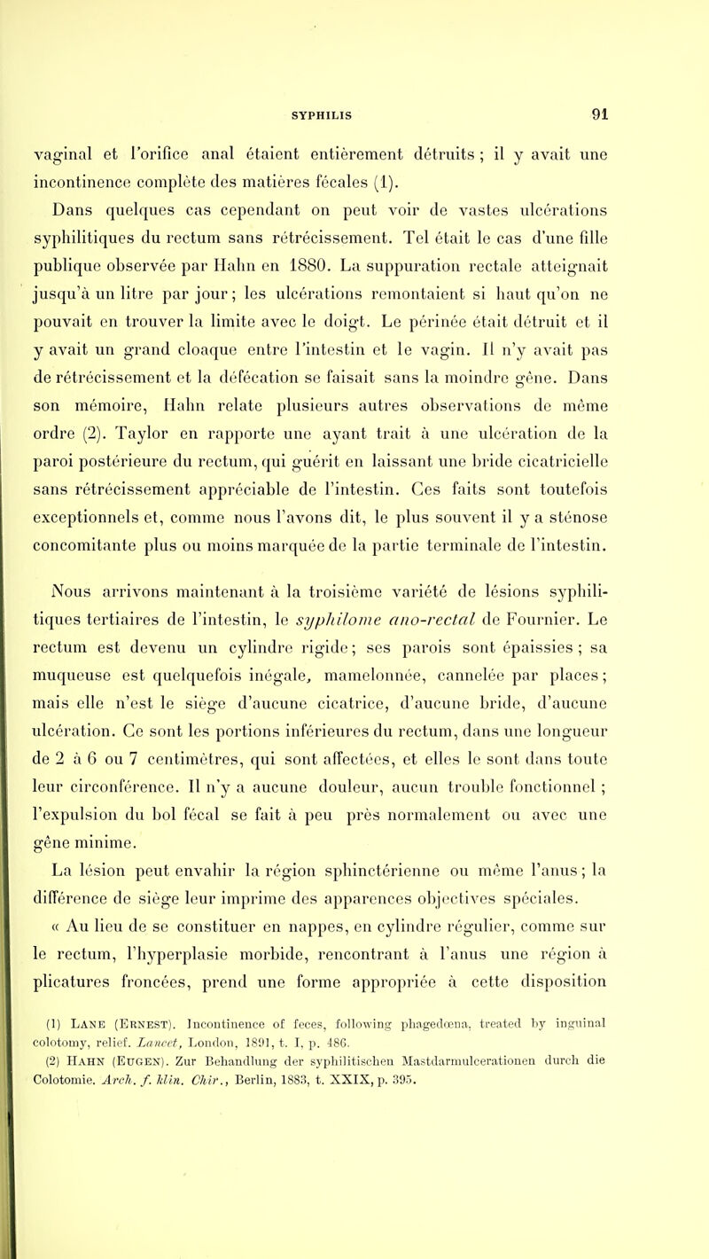 vaginal et l'orifice anal étaient entièrement détruits ; il y avait une incontinence complète des matières fécales (1). Dans quelques cas cependant on peut voir de vastes ulcérations syphilitiques du rectum sans rétrécissement. Tel était le cas d'une fille publique observée par Hahn en 1880. La suppuration rectale atteignait jusqu'à un litre par jour; les ulcérations remontaient si haut qu'on ne pouvait en trouver la limite avec le doigt. Le périnée était détruit et il y avait un grand cloaque entre l'intestin et le vagin. Il n'y avait pas de rétrécissement et la défécation se faisait sans la moindre gêne. Dans son mémoire, Hahn relate plusieurs autres observations de même ordre (2). Taylor en rapporte une ayant trait à une ulcération de la paroi postérieure du rectum, qui guérit en laissant une bride cicatricielle sans rétrécissement appréciable de l'intestin. Ces faits sont toutefois exceptionnels et, comme nous l'avons dit, le plus souvent il y a sténose concomitante plus ou moins marquée de la partie terminale de l'intestin. Nous arrivons maintenant à la troisième variété de lésions syphili- tiques tertiaires de l'intestin, le syphilome ano-rectal de Fournier. Le rectum est devenu un cylindre rigide ; ses parois sont épaissies ; sa muqueuse est quelquefois inégale, mamelonnée, cannelée par places; mais elle n'est le siège d'aucune cicatrice, d'aucune bride, d'aucune ulcération. Ce sont les portions inférieures du rectum, dans une longueur de 2 à 6 ou 7 centimètres, qui sont affectées, et elles le sont dans toute leur circonférence. Il n'y a aucune douleur, aucun trouble fonctionnel ; l'expulsion du bol fécal se fait à peu près normalement ou avec une gêne minime. La lésion peut envahir la région sphinctérienne ou même l'anus ; la différence de siège leur imprime des apparences objectives spéciales. « Au lieu de se constituer en nappes, en cylindre régulier, comme sur le rectum, l'hyperplasie morbide, rencontrant à l'anus une région à plicatures froncées, prend une forme appropriée à cette disposition (1) Lane (Ernest). Incontinence of fèces, following pliagedœna, treated by inguinal colotomy, relief. Lancet, London, 1801, t. I, p. 486. (2) Hahn (Eugen). Zur Behandlung der syphilitischen Mastdarmulcerationen durch die Colotomie. Arcli. f. Min. Chir., Berlin, 188.3, t. XXIX, p. 395.