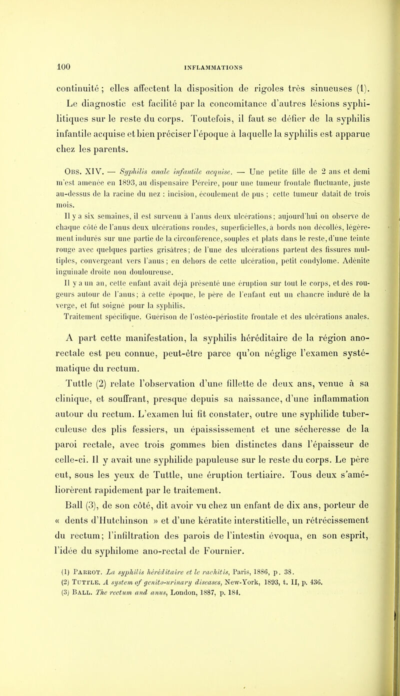 continuité ; elles aflFectent la disposition de rigoles très sinueuses (1). Le diagnostic est facilité par la concomitance d'autres lésions syphi- litiques sur le reste du corps. Toutefois, il faut se défier de la syphilis infantile acquise et bien préciser l'époque à laquelle la syphilis est apparue chez les parents. Obs. XIV. — Syphilis anale infantile acquise. — Une petite fille de 2 ans et demi m'est amenée en 1893, au dispensaire Péreire, pour une tumeur frontale fluctuante, juste au-dessus de la racine du nez : incision, écoulement de pus ; cette tumeur datait de trois mois. Il y a six semaines, il est survenu à l'anus deux ulcérations; aujourd'hui on observe de chaque côté de l'anus deux ulcérations rondes, superficielles, à bords non décollés, légère- ment indurés sur une partie de la circonférence, souples et plats dans le reste, d'une teinte rouge avec quelques parties grisâtres; de l'une des ulcérations partent des fissures mul- tiples, convergeant vers l'anus; en dehors de cette ulcération, petit condylome. Adénite inguinale droite non douloureuse. Il y a un an, cette enfant avait déjà présenté une éruption sur tout le corps, et des rou- geurs autour de l'anus; à cette époque, le père de l'enfant eut un chancre induré de la verge, et fut soigné pour la syphilis. Traitement spécifique. Guérison de l'ostéo-périostito frontale et des ulcérations anales. A part cette manifestation, la syphilis héréditaire de la région ano- rectale est peu connue, peut-être parce qu'on néglige l'examen systé- matique du rectum. Tuttle (2) relate l'observation d'une fillette de deux ans, venue à sa clinique, et souffrant, presque depuis sa naissance, d'une inflammation autour du rectum. L'examen lui fît constater, outre une syphilide tuber- culeuse des plis fessiers, un épaississement et une sécheresse de la paroi rectale, avec trois gommes bien distinctes dans l'épaisseur de celle-ci. 11 y avait une syphilide papuleuse sur le reste du corps. Le père eut, sous les yeux de Tuttle, une éruption tertiaire. Tous deux s'amé- liorèrent rapidement par le traitement. Bail (3), de son côté, dit avoir vu chez un enfant de dix ans, porteur de « dents d'Hutchinson » et d'une kératite interstitielle, un rétrécissement du rectum; l'infiltration des parois de l'intestin évoqua, en son esprit, l'idée du syphilome ano-rectal de Fournier. (1) PaeroT. La syphilis hérciitaive et le mchitis, Paris, 1886, p. 38. (2) TuTi'LE. A System of ge/iito-urinary discases, New-York, 1893, t. II, p. 436. (3J Ball. The rectimn and anus, London, 1887, p. 184.