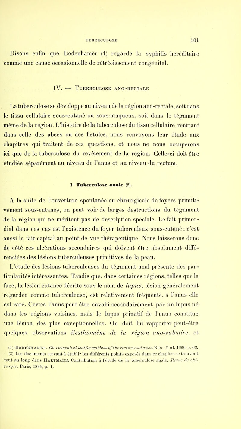 Disons enfin que Bodenliamer (1) regarde la syphilis héréditaire comme une cause occasionnelle de rétrécissement congénital. IV. — Tuberculose ano-rectâle La tuberculose se développe au niveau delà région ano-rectale, soit dans le tissu cellulaire sous-cutané ou sous-muqucux, soit dans le tégument même de la région. L'histoire de la tuberculose du tissu cellulaire rentrant dans celle des abcès ou des fistules, nous renvoyons leur étude aux chapitres qui traitent de ces questions, et nous ne nous occuperons ici que de la tuberculose du revêtement de la région. Celle-ci doit être étudiée séparément au niveau de l'anus et au niveau du rectum. 1° Tiibcrcnlose anale (2). A la suite de l'ouverture spontanée ou chirurgicale de foyers primiti- vement sous-cutanés, on peut voir de larges destructions du tégument de la région qui ne méritent pas de description spéciale. Le fait primor- dial dans ces cas est l'existence du foyer tuberculeux sous-cutané ; c'est aussi le fait capital au point de vue thérapeutique. Nous laisserons donc de côté ces ulcérations secondaires qui doivent être absolument diffé- renciées des lésions tuberculeuses primitives de la peau. L'étude des lésions tuberculeuses du tégument anal présente des par- ticularités intéressantes. Tandis que, dans certaines régions, telles que la face, la lésion cutanée décrite sous le nom de lupus^ lésion généralement regardée comme tuberculeuse, est relativement fréquente, à l'anus elle est rare. Certes l'anus peut être envahi secondairement par un lupus né dans les régions voisines, mais le lupus primitif de l'anus constitue une lésion des plus exceptionnelles. On doit lui rapporter peut-être quelques observations d'est/iiomèiie de la région ano-vulvaire^ et (1) BODENHAMEK. Thc conçjcnltal vialfvrmations of therectum New-York.lSdO, p. 63. (2) Les documents servant à établir les différents points exposés dans ce chapitre se trouvent tout au long dans Hartmann. Contribution à l'étude de la tuberculose anale. Ilcvve de chi- rurgie, Paris, 1894, p. 1.