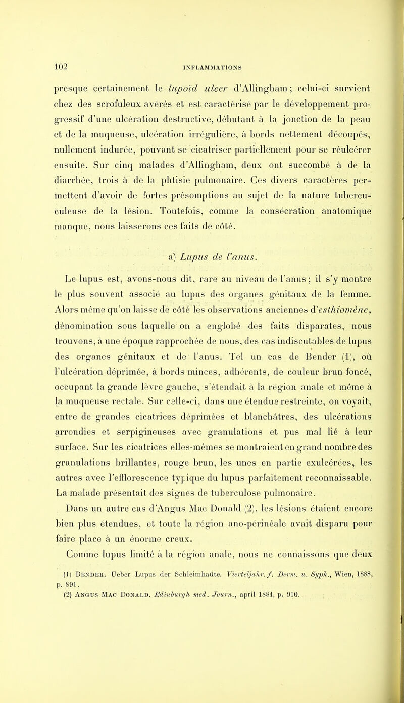 presque certainement le liipoid iilcer d'Allingham ; celui-ci survient chez des scrofuleux avérés et est caractérisé par le développement pro- gressif d'une ulcération destructive, débutant à la jonction de la peau et de la muqueuse, ulcération irrégulière, à bords nettement découpés, nullement indurée, pouvant se cicatriser partieHement pour se réulcérer ensuite. Sur cinq malades d'Allingham, deux ont succombé à de la diarrhée, trois à de la phtisie pvdmonaire. Ces divers caractères per- mettent d'avoir de fortes présomptions au sujet de la nature tubercu- culeuse de la lésion. Toutefois, comme la consécration anatomique manque, nous laisserons ces faits de côté. a) Lupus de l'anus. Le lupus est, avons-nous dit, rare au niveau de l'anus; il s'y montre le plus souvent associé au lupus des organes génitaux de la femme. Alors même qu'on laisse de côté les observations ancienne» d'esthiomène, dénomination sous laquelle on a englobé des faits disparates, nous trouvons, à une époque rapprochée de nous, des cas indiscutables de lupus des organes génitaux et de l'anus. Tel un cas de Bender (1), où l'ulcération déprimée, à bords minces, adhérents, de couleur brun foncé, occupant la grande lèvre gauche, s'étendait à la région anale et même à la muqueuse rectale. Sur celle-ci, dans une étendue restreinte, on voyait, entre de grandes cicatrices déprimées et blanchâtres, des ulcérations arrondies et serpigineuses avec granulations et pus mal lié à leur surface. Sur les cicatrices elles-mêmes se montraient en grand nombre des granulations brillantes, rouge brun, les unes en partie exulcérées, les autres avec l'elllorescence typique du lupus parfaitement reconnaissable. La malade présentait des signes de tuberculose pulmonaire. Dans un autre cas dAngus Mac Donald (2), les lésions étaient encore bien plus étendues, et toute la région ano-périnéale avait disparu pour faire place à un énorme creux. Gomme lupus limité à la région anale, nous ne connaissons que deux (1) Bendek. Ueber Lupus der Schleimliaiite. Vicvteljahr. f. Dcnii. ii.. Sijph., Wien, 1888, p. 891. (2) Angus Mac Donald. Edl/ibun/k med. Jour»., april 1884, p. 910.