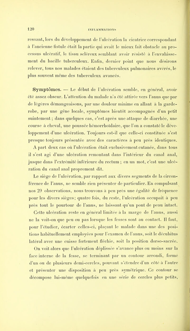 ressant, lors du développement de l'ulcération la cicatrice correspondant à l'ancienne fistule était la partie qui avait le mieux fait obstacle au pro- cessus ulcératif, le tissu scléreux semblant avoir résisté à l'envahisse- ment du bacille tuberculeux. Enfin, dernier point que nous désirons relever, tous nos malades étaient des tuberculeux pulmonaires avérés, le plus souvent même des tuberculeux avancés. Symptômes. — Le début de l'ulcération semble, en général, avoir été assez obscur. L'attention du malade n'a été attirée vers l'anus que par de légères démangeaisons, par une douleur minime en allant à la garde- robe, par une gêne locale, symptômes bientôt accompagnés d'un petit suintement; dans quelques cas, c'est après une attaque de diarrhée, une course à cheval, une poussée hémorrhoïdaire, que l'on a constaté le déve- loppement d'une ulcération. Toujours est-il que celle-ci constituée s'est presque toujours présentée avec des caractères à peu près identiques. A part deux cas où l'ulcération était exclusivement cutanée, dans tous il s'est agi d'une ulcération remontant dans l'intérieur du canal anal, jusque dans l'extrémité inférieure du rectum ; en un mot, c'est une ulcé- ration du canal anal proprement dit. Le siège de l'ulcération, par rapport aux divers segments de la circon- férence de l'anus, ne semble rien présenter de particulier. En compulsant nos 29 observations, nous trouvons à peu près une égalité de fréquence pour les divers sièges; quatre fois, du reste, l'ulcération occupait à peu près tout le pourtour de l'anus, ne laissant qu'un pont de peau intact. Cette ulcération reste en général limitée à la marge de l'anus, aussi ne la voit-on que peu ou pas lorsque les fesses sont au contact. Il faut, pour l'étudier, écarter celles-ci, plaçant le malade dans une des posi- tions habituellement employées pour l'examen de l'anus, soit le décubitus latéral avec une cuisse fortement fléchie, soit la position dorso-sacrée. On voit alors que l'ulcération déplissée s'avance plus ou moins sur la face interne de la fesse, se terminant par un contour arrondi, formé d'un ou de plusieurs demi-cercles, pouvant s'étendre d'un côté à l'autre et présenter une disposition à peu près symétrique. Ce contour se décompose lui-même quelquefois en une série de cercles plus petits.