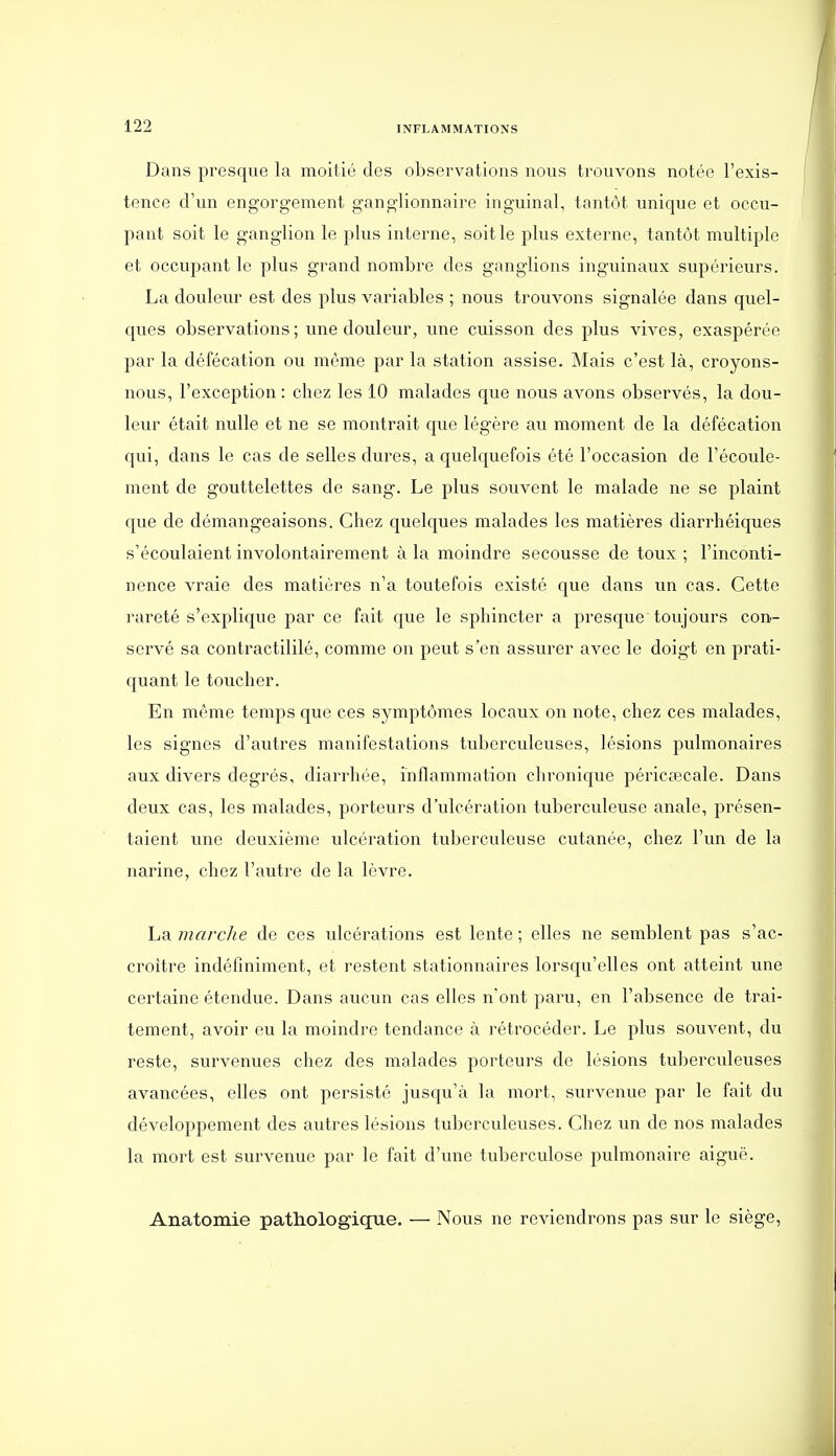 Dans presque la moitié des observations nous trouvons notée l'exis- tence d'un engorgement ganglionnaire inguinal, tantôt unique et occu- pant soit le ganglion le plus interne, soit le plus externe, tantôt multiple et occupant le plus grand nombre des ganglions inguinaux supérieurs. La douleur est des plus variables ; nous trouvons signalée dans quel- ques observations; une douleur, une cuisson des plus vives, exaspérée par la défécation ou même par la station assise. Mais c'est là, croyons- nous, l'exception: chez les 10 malades que nous avons observés, la dou- leur était nulle et ne se montrait que légère au moment de la défécation qui, dans le cas de selles dures, a quelquefois été l'occasion de l'écoule- ment de gouttelettes de sang. Le plus souvent le malade ne se plaint que de démangeaisons. Chez quelques malades les matières diarrhéiques s'écoulaient involontairement à la moindre secousse de toux ; l'inconti- nence vraie des matières n'a toutefois existé que dans un cas. Cette rareté s'explique par ce fait que le sphincter a presque toujours con- servé sa contractililé, comme on peut s'en assurer avec le doigt en prati- quant le toucher. En même temps que ces symptômes locaux on note, chez ces malades, les signes d'autres manifestations tuberculeuses, lésions pulmonaires aux divers degrés, diarrhée, inflammation chronique péricœcale. Dans deux cas, les malades, porteurs d'ulcération tuberculeuse anale, présen- taient une deuxième ulcération tuberculeuse cutanée, chez l'un de la narine, chez l'autre de la lèvre. La marche de ces ulcérations est lente ; elles ne semblent pas s'ac- croître indéfiniment, et restent stationnaires lorsqu'elles ont atteint une certaine étendue. Dans aucun cas elles n'ont paru, en l'absence de trai- tement, avoir eu la moindre tendance à rétrocéder. Le plus souvent, du reste, survenues chez des malades porteurs de lésions tuberculeuses avancées, elles ont persisté jusqu'à la mort, survenue par le fait du développement des autres lésions tuberculeuses. Chez un de nos malades la mort est survenue par le fait d'une tuberculose pulmonaire aiguë. Anatomie pathologique. — Nous ne reviendrons pas sur le siège,