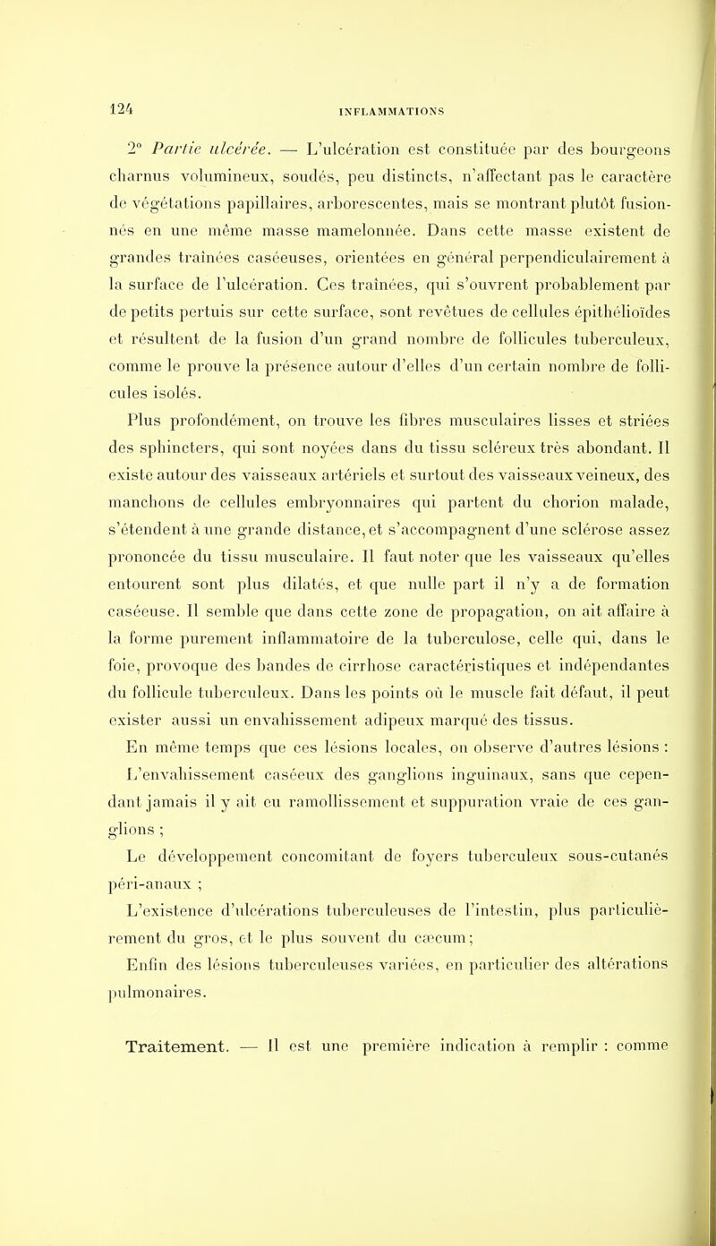 2° Partie ulcérée. —■ L'ulcération est constituée par des bourgeons charnus volumineux, soudés, peu distincts, n'affectant pas le caractère de végétations papillaires, arborescentes, mais se montrant plutôt fusion- nés en une même masse mamelonnée. Dans cette masse existent de grandes traînées caséeuses, orientées en général perpendiculairement à la surface de l'ulcération. Ces traînées, qui s'ouvrent probablement par de petits pertuis sur cette surface, sont revêtues de cellules épithélioïdes et résultent de la fusion d'un grand nombre de follicules tuberculeux, comme le prouve la présence autour d'elles d'un certain nombre de folli- cules isolés. Plus profondément, on trouve les fibres musculaires lisses et striées des sphincters, qui sont noyées dans du tissu scléreux très abondant. Il existe autour des vaisseaux artériels et surtout des vaisseaux veineux, des manchons de cellules embryonnaires qui partent du chorion malade, s'étendent à une grande distance, et s'accompagnent d'une sclérose assez prononcée du tissu musculaire. Il faut noter que les vaisseaux qu'elles entourent sont plus dilatés, et que nulle part il n'y a de formation caséeuse. Il semble que dans cette zone de propagation, on ait affaire à la forme purement inflammatoire de la tuberculose, celle qui, dans le foie, provoque dos bandes de cirrhose caractéristiques et indépendantes du follicule tuberculeux. Dans les points où le muscle fait défaut, il peut exister aussi un envahissement adipeux marqué des tissus. En même temps que ces lésions locales, on observe d'autres lésions : L'envahissement caséeux des ganglions inguinaux, sans que cepen- dant jamais il y ait eu ramollissement et suppuration vraie de ces gan- glions ; Le développement concomitant de foyers tuberculeux sous-cutanés péri-anaux ; L'existence d'ulcérations tuberculeuses de l'intestin, plus particuliè- rement du gros, et le plus souvent du caîcum; Enfin des lésions tuberculeuses vainées, en particulier des altérations pulmonaires. Traitement. — Il est une première indication à remplir : comme