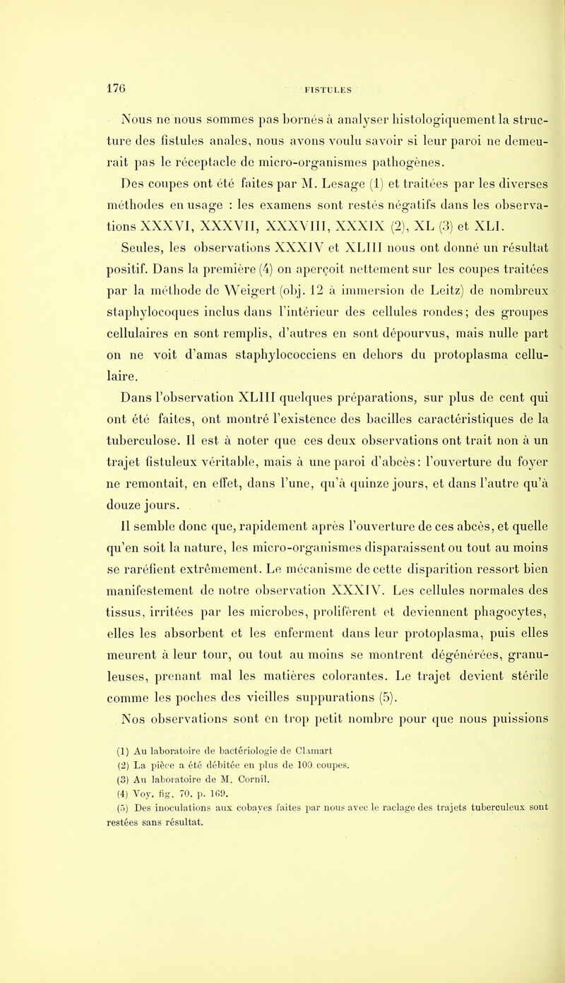 Nous ne nous sommes pas bornés à analyser liistologiqucmentla struc- ture des fistules anales, nous avons voulu savoir si leur paroi ne demeu- rait pas le réceptacle do micro-organismes pathogènes. Des coupes ont été faites par M. Lesage (1) et traitées par les diverses méthodes en usage : les examens sont restés négatifs dans les observa- tions XXXVl, XXXVII, XXXVIII, XXXIX (2), XL (3) et XLI. Seules, les observations XXXIV et XLIII nous ont donné un résultat positif. Dans la première (4) on aperçoit nettement sur les coupes traitées par la méthode de Weigert (obj. 12 à immersion de Leitz) de nombreux staphylocoques inclus dans Tintérieur des cellules rondes ; des groupes cellulaires en sont remplis, d'autres en sont dépourvus, mais nulle part on ne voit d'amas staphylococciens en dehors du protoplasma cellu- laire. Dans l'observation XLIII quelques préparations, sur plus de cent qui ont été faites, ont montré l'existence des bacilles caractéristiques de la tuberculose. Il est à noter que ces deux observations ont trait non à un trajet fistuleux véritable, mais à une paroi d'abcès: l'ouverture du foyer ne remontait, en effet, dans l'une, qu'à quinze jours, et dans l'autre qu'à douze jours. Il semble donc que, rapidement après l'ouverture de ces abcès, et quelle qu'en soit la nature, les micro-organismes disparaissent ou tout au moins se raréfient extrêmement. Le mécanisme de cette disparition ressort bien manifestement de notre observation XXXTV. Les cellules normales des tissus, irritées par les microbes, prolifèrent et deviennent phagocytes, elles les absorbent et les enferment dans leur protoplasma, puis elles meurent à leur tour, ou tout au moins se montrent dégénérées, granu- leuses, prenant mal les matières colorantes. Le trajet devient stérile comme les poches des vieilles suppurations (5). Nos observations sont en trop petit nombre pour que nous puissions (1) Au laboratoire de bactériologie de Cl.imart (2) La pièce a été débitée en plus de 100 coupes. (3) Au laboratoire de M. Cornil. (4) Voy, fig. 70. p. 1G9. (5) Des inoculations aux cobayes faites par nous avec le raclage des trajets tuberculeux sont restées sans résultat.