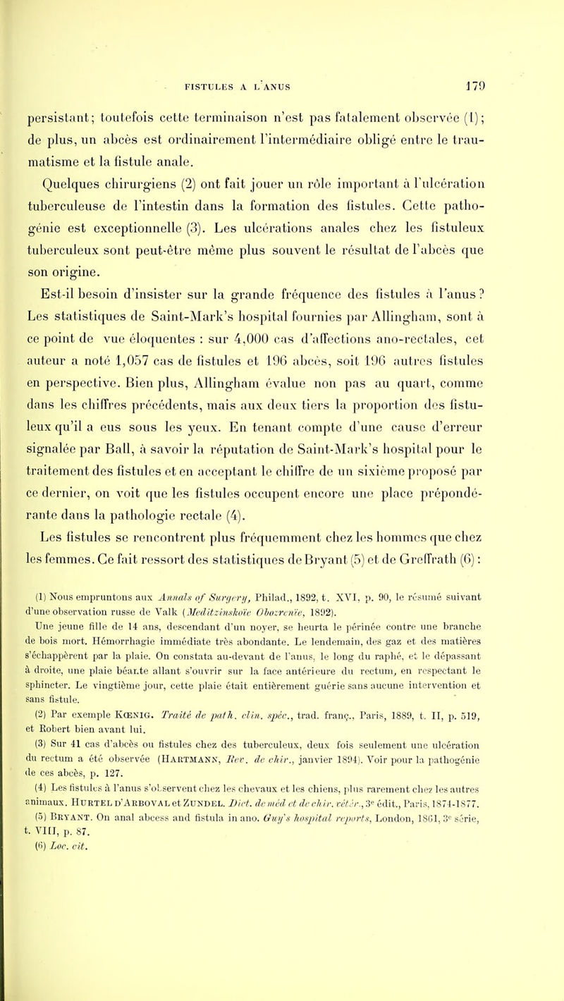 persistant; toutefois cette terminaison n'est pas fatalement observée (l); de plus, un abcès est ordinairement l'intermédiaire obligé entre le trau- matisme et la fistule anale. Quelques chirurgiens (2) ont fait jouer un rôle important à l'ulcération tuberculeuse de l'intestin dans la formation des fistules. Cette patho- génie est exceptionnelle (3). Les ulcérations anales chez les fistuleux tuberculeux sont peut-être même plus souvent le résultat de l'abcès que son origine. Est-il besoin d'insister sur la grande fréquence des fistules à l'anus ? Les statistiques de Saint-Mark's hospital fournies par AUingham, sont à ce point de vue éloquentes : sur 4,000 cas d'affections ano-rectales, cet auteur a noté 1,057 cas de fistules et 196 abcès, soit 196 autres fistules en perspective. Bien plus, AUingham évalue non pas au quart, comme dans les chiffres précédents, mais aux deux tiers la proportion des fistu- leux qu'il a eus sous les yeux. En tenant compte d'une cause d'erreur signalée par Bail, à savoir la réputation de Saint-Mark's hospital pour le traitement des fistules et en acceptant le chiffre de un sixième proposé par ce dernier, on A'oit que les fistules occupent encore une place prépondé- rante dans la pathologie rectale (4). Les fistules se rencontrent plus fréquemment chez les hommes que chez les femmes. Ce fait ressort des statistiques de Bryant (5) et de Greffrath (6) : (1) Nous empruntons aux Annals of Sm-r/cri/, Philad., 1892, t. XVI, p. 90, le rûsuuié suivant d'une observation russe de Valk [MedUzinghou' Obozroiie, 1892). Une jeune fille de 14 ans, descendant d'un noyer, se heurta le périnée contre une branche de bois mort. Hémorrhagie immédiate très abondante. Le lendemain, des gaz et des matières s'échappèrent par la plaie. On constata au-devant de l'anus, le long du raphé, et le dépassant à droite, ime plaie béante allant s'ouvrir sur la face antérieure du rectum^ en respectant le sphincter. Le vingtième jour, cette plaie était entièrement guérie sans aucune intervention et sans fistule. (2) Par exemple Kœnig. Traité de ■palh. clin, spéc, trad. franç., Paris, 1889, t. II, p. 319, et Robert bien avant lui. (3) Sur 41 cas d'abcès ou fistules chez des tuberculeux, deux fois seulement une ulcération du rectum a été observée (Hartmann, 7?f'c. de chir., janvier 1894). Voir pour la pathogénie de ces abcès, p. 127. (4) Les fistules à l'anus s'observent chez les chevaux et les chiens, plus rarement chez les autres animaux. Huetel d'Aeboval et Zundel. JDict. de méd et de chlr. vét.'r., '.i^ édit., Paris, 1874-1877. (5) Seyant. On anal abcess and fistula in ano. Gu>/\s lioxpital repm-tx, London, ISGl, 3<^ série, t. Vni, p. 87. (lî) Loc. cit.