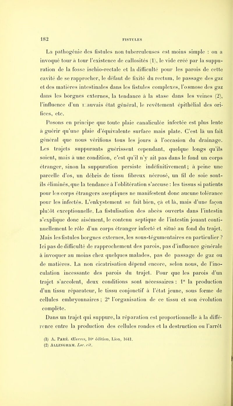 La patbogénie des fistules non tuberculeuses est moins simple : on a invoqué tour à tour l'existence de callosités (1), le vide créé par la suppu- ration de la fosse ischio-rectale et la difficulté pour les parois de cette cavité de se rapprocher, le défaut de fixité du rectum, le passage des gaz et des matières intestinales dans les fistules complexes, l'osmose des gaz dans les borgnes externes, la tendance à la stase dans les veines (2), l'influence d'un r.auvais état général, le revêtement épithélial des ori- fices, etc. Posons en principe que toute plaie canaliculée infectée est plus lente à guérir qu'une plaie d'équivalente surface mais plate. C'est là un fait général que nous vérifions tous les jours à l'occasion du drainage. Les trajets suppurants guérissent cependant, quelque longs qu'ils soient, mais à une condition, c'est qu'il n'y ait pas dans le fond un corps étranger, sinon la suppuration persiste indéfinitivement ; à peine une parcelle d'os, un débris de tissu fibreux nécrosé, un fil de soie sont- ils éliminés, que la tendance à l'oblitération s'accuse : les tissus si patients pour les corps étrangers aseptiques ne manifestent donc aucune tolérance pour les infectés. L'enkystement se fait bien, çà et là, mais d'une façon plulôt exceptionnelle. La fistulisation des abcès ouverts dans l'intestin s'explique donc aisément, le contenu septique de l'intestin jouant conti- nuellement le rôle d'un corps étranger infecté et situé au fond du trajet. Mais les fistules borgnes externes, les sous-tégumentaires en particulier ? Ici pas de difficulté de rapprochement des parois, pas d'influence générale à invoquer au moins chez quelques malades, pas de passage de gaz ou de matières. La non cicatrisation dépend encore, selon nous, de l'ino- culation incessante des parois du trajet. Pour que les parois d'un trajet s'accolent, deux conditions sont nécessaires : 1° la production d'un tissu réparateur, le tissu conjonctif à l'état jeune, sous forme de cellules embryonnaires ; 2 l'organisation de ce tissu et son évolution complète. Dans un trajet qui suppure, la réparation est proportionnelle à la diffé- rence entre la production des cellules rondes et la destruction ou l'arrêt (1) A. Paré. Œuvres, 10<= édition, Lion, 1G41. (2) Allingham. Luc. cit.