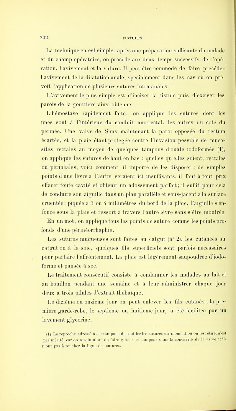 La technique en est simple: après une préparation suffisante du malade et du champ opératoire, on procède aux deux temps successifs de l'opé- ration, l'avivement et la suture. Il peut être commode de faire précéder Favivement de la dilatation anale, spécialement dans les cas où on pré- voit l'application de plusieurs sutures intra-anales. L'avivement le plus simple est d'inciser la fistule puis d'exciser les parois de la gouttière ainsi obtenue. L'hémostase rapidement faite, on applique les sutures dont les unes sont à l'intérieur du conduit ano-rectal, les autres du côté du périnée. Une valve de Sims maintenant la paroi opposée du rectum écartée, et la plaie étant protégée contre l'invasion possible de muco- sités rectales au moyen de quelques tampons d'ouate iodoformée (1), on applique les sutures de haut en bas : quelles qu elles soient, rectales ou périnéales, voici comment il importe de les disposer : de simples points d'une lèvre à l'autre seraient ici insuffisants, il faut à tout prix effacer toute cavité et obtenir un adossement parfait; il suffit pour cela de conduire son aiguille dans un plan parallèle et sous-jacent à la surface cruentée: piquée à 3 ou 4 millimètres du bord de la plaie, l'aiguille s'en- fonce sous la plaie et ressort à travers l'autre lèvre sans s'être montrée. En un mot, on applique tous les points de suture comme les points pro- fonds d'une périnéorrhaphie. Les sutures muqueuses sont faites au catgut (n° 2), les cutanées au catgut ou à la soie, quelques fils superficiels sont parfois nécessaires pour parfaire l'affrontement. La plaie est légèrement saupoudrée d'iodo- forme et pansée à sec. Le traitement consécutif consiste à condamner les malades au lait et au bouillon pendant une semaine et à leur administrer chaque jour deux à trois pilules d'extrait thébaïque. Le dizième ou onzième jour on peut enlever les fils cutanés ; la pre- mière garde-robe, le septième ou huitième jour, a été facilitée par un lavement glycériné. (1) Le reproche adressé à ces tampons de souiller les sutures au moment où on les retii-e, n'est pas mérité, car on a soin alors de faire glisser les tampons dans la concavité de la valve et ils n'ont pas à toucher la ligne des sutures,