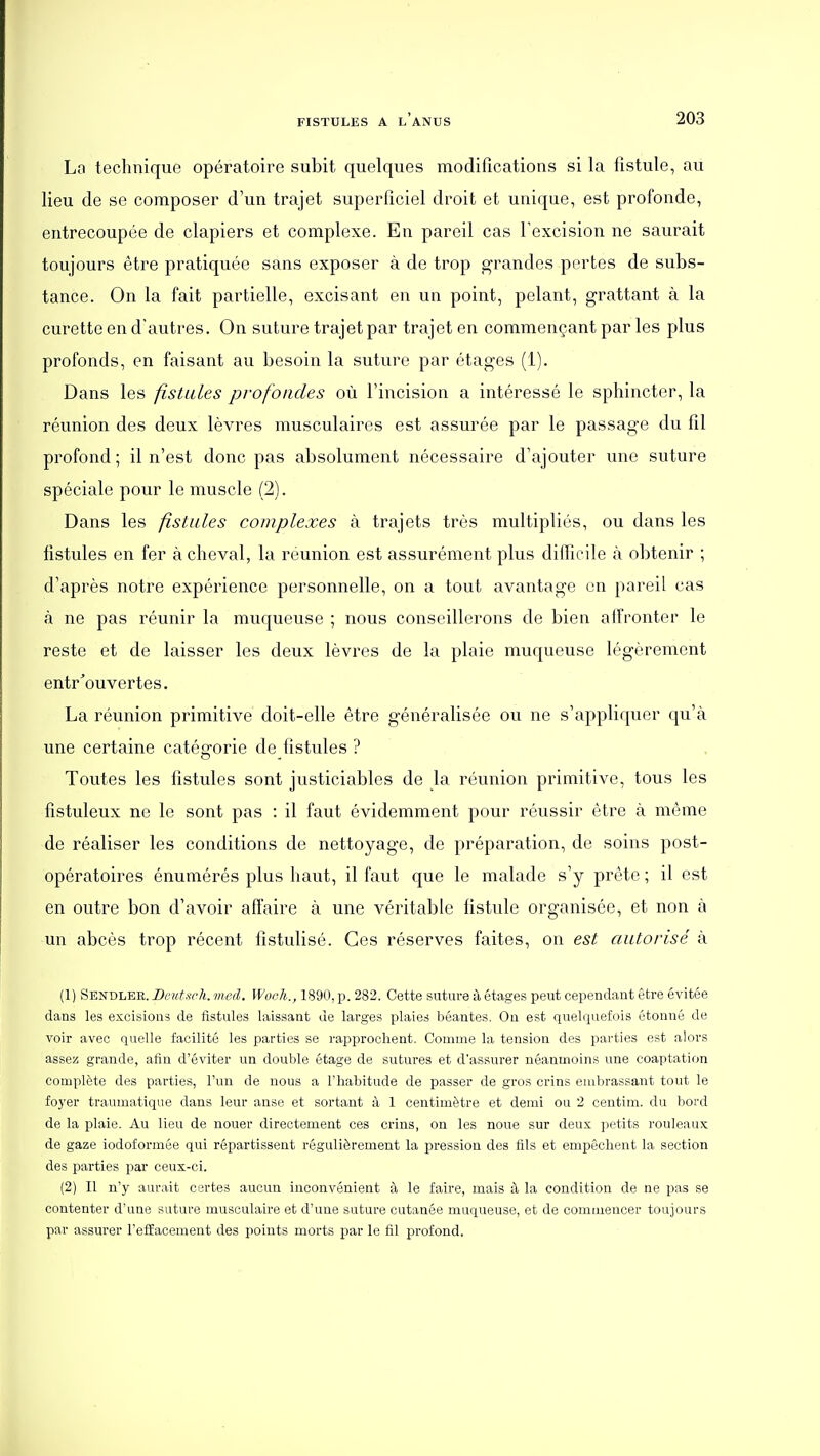 Lo technique opératoire subit quelques modifications si la fistule, au lieu de se composer d'un trajet superficiel droit et unique, est profonde, entrecoupée de clapiers et complexe. En pareil cas l'excision ne saurait toujours être pratiquée sans exposer à de trop g-randes portes de subs- tance. On la fait partielle, excisant en un point, pelant, grattant à la curette en d'autres. On suture trajet par trajet en commençant par les plus profonds, en faisant au besoin la suture par étages (1). Dans les fistules profondes où l'incision a intéressé le sphincter, la réunion des deux lèvres musculaires est assurée par le passage du fil profond ; il n'est donc pas absolument nécessaire d'ajouter une suture spéciale pour le muscle (2). Dans les fistules complexes à trajets très multipliés, ou dans les fistules en fer achevai, la reunion est assurément plus difficile à obtenir ; d'après notre expérience personnelle, on a tout avantage en pareil cas à ne pas réunir la muqueuse ; nous conseillerons de bien allVonter le reste et de laisser les deux lèvres de la plaie muqueuse légèrement entr'ouvertes. La réunion primitive doit-elle être généralisée ou ne s'appliquer qu'à une certaine catégorie de fistules ? Toutes les fistules sont justiciables de la réunion primitive, tous les fîstuleux ne le sont pas : il faut évidemment pour réussir être à môme de réaliser les conditions de nettoyage, de préparation, de soins post- opératoires énumérés plus haut, il faut que le malade s'y prête ; il est en outre bon d'avoir affaire à une véritable fistule organisée, et non à un abcès trop récent fistulisé. Ces réserves faites, on est autorisé à (1) Sendlee. Dcutsrli. med. Woeh., 1890, p. 282. Cette suture à étages peut cependant être évitée dans les excisions de fistules laissant de larges plaies béantes. On est quelquefois étonné de voir avec quelle facilité les parties se rapprochent. Comme la tension des parties est alors assez grande, afin d'éviter un double étage de sutures et d'assurer néanmoins une coaptation complète des parties, l'un de nous a l'habitude de passer de gros crins embrassant tout le foyer traumatique dans leur anse et sortant à 1 centimètre et demi ou 2 centim. du bord de la plaie. Au lieu de nouer directement ces crins, on les noue sur deux petits rouleaux de gaze iodoformée qui répartissent régulièrement la pression des fils et empêchent la section des parties par ceux-ci. (2) Il n'y aurait certes aucun inconvénient à le faire, mais à la condition de ne pas se contenter d'une suture musculaire et d'une suture cutanée muqueuse, et de commencer toujours par assurer l'effacement des points morts par le fil profond.