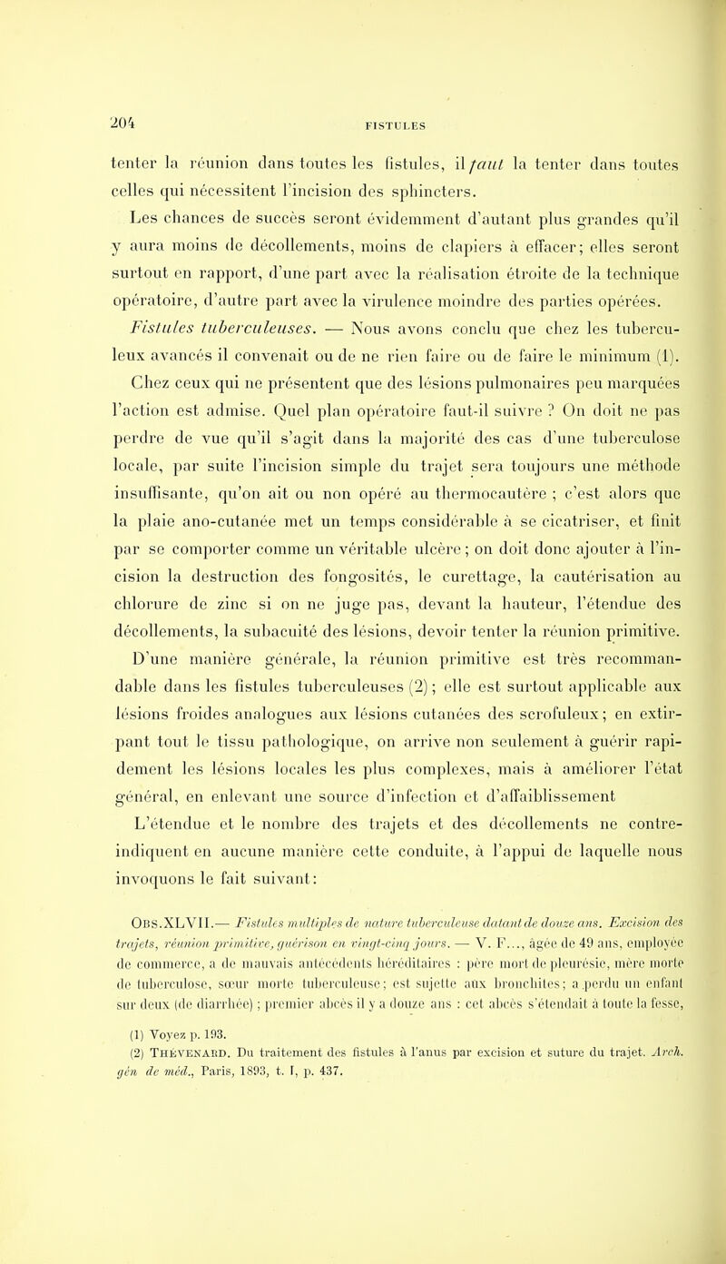 tenter la réunion dans toutes les fistules, il faut la tenter dans toutes celles qui nécessitent Tincision des sphincters. Les chances de succès seront évidemment d'autant plus grandes qu'il y aura moins de décollements, moins de clapiers à effacer; elles seront surtout en rapport, d'une part avec la réalisation étroite de la technique opératoire, d'autre part avec la virulence moindre des parties opérées. Fistules tuberculeuses. — Nous avons conclu que chez les tubercu- leux avancés il convenait ou de ne rien faire ou de faire le minimum (1). Chez ceux qui ne présentent que des lésions pulmonaires peu marquées l'action est admise. Quel plan opératoire faut-il suivre ? On doit ne pas perdre de vue qu'il s'agit dans la majorité des cas d'une tuberculose locale, \)ixv suite l'incision simple du trajet sera toujours une méthode insuffisante, qu'on ait ou non opéré au thermocautère ; c'est alors que la plaie ano-cutanée met un temps considérable à se cicatriser, et finit par se comporter comme un véritable ulcère ; on doit donc ajouter à l'in- cision la destruction des fongosités, le curettage, la cautérisation au chlorure de zinc si on ne juge pas, devant la hauteur, l'étendue des décollements, la subacuité des lésions, devoir tenter la réunion primitive. D'une manière générale, la réunion primitive est très recomman- dable dans les fistules tuberculeuses (2) ; elle est surtout applicable aux lésions froides analogues aux lésions cutanées des scrofuleux; en extir- pant tout le tissu pathologique, on arrive non seulement à guérir rapi- dement les lésions locales les plus complexes, mais à améliorer l'état général, en enlevant une source d'infection et d'affaiblissement L'étendue et le nombre des trajets et des décollements ne contre- indiquent en aucune manière cette conduite, à l'appui de laquelle nous invoquons le fait suivant: Obs.XLVII.— Fistules muUijilcs de nature tuherculetise datantde douze ans. Excision des trajets, réunion jjrimitivej çjuérison en vingt-cinq jours. — V. F..., àgéc de 49 ans, employée de commerce, a de mauvais aiitècédenis héréditaires : père morl de pleurésie, mère morte de lubercuiose, sœur morte tuljerculeuse; est sujette aûx l)roncliites; a.perdu un enfani sur deux (de diarrliée) ; premier abcès il y a douze ans : cet abcès s'étendait à loule la fesse, (1) Voyez p. 193. (2) ThéVENaed. Du traitement des fistules à l'anus par excision et suture du trajet. Ârcli. ffcn eh- mcd, Paris, 1893, t. \, p. 437.