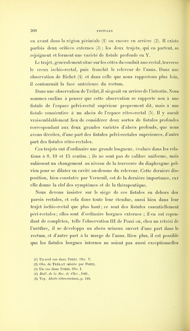 en avant dans la région périnéale (1) ou encore en arrière (2). Il existe parfois deux orifices externes (3) ; les deux trajets, qui en partent, se rejoignent et forment une variété de fistule profonde en Y. Le trajet, généralement situé sur les côtés du conduit ano-rectal, traverse le creux ischio-rectal, puis franchit le releveur de l'anus. Dans une observation de Richet (4) et dans celle que nous rapportons plus loin, il contournait la face antérieure du rectum. Dans une observation deTrélat,il siégeait en arrière de l'intestin. Nous sommes enclins à penser que cette observation se rapporte non à une fistule de l'espace pelvi-rectal supérieur proprement dit, mais à une fistule consécutive à un abcès de l'espace rétro-rectal (5). Il y aurait vraisemblablement lieu de considérer deux sortes de fistules profondes correspondant aux deux grandes variétés d'abcès profonds, que nous avons décrites, d'une part des fistules pelvi-rectales supérieures, d'autre part des fistules rétro-rectales. Ces trajets ont d'ordinaire une grande longueur, évaluée dans les rela- tions à 8, 10 et 15 centim. ; ils ne sont pas de calibre uniforme, mais subissent un changement au niveau de la traversée du diaphragme pel- vien pour se dilater en cavité au-dessus du releveur. Cette dernière dis- position, bien constatée par Verneuil, est de la dernière importance, car elle donne la clef des symptômes et de la thérapeutique. Nous devons insister sur le siège de ces fistules en dehors des parois rectales, et cela dans toute leur étendue, aussi bien dans leur trajet ischio-rectal c^ue plus haut ; ce sont des fistules essentiellement péri-rectales ; elles sont d'ordinaire borgnes externes ; il en est cepen- dant de complètes, telle l'observation III de Pozzi où, chez un rétréci de l'urèthre, il se développa un abcès urineux ouvert d'une part dans le rectum, et d'autre part à la marge de l'anus. Bien plus, il est possible que les fistules borgnes internes ne soient pas aussi exceptionnelles (1) Un seul cas dans Pozzi. Obs. V. (2) Obs. de Teélat relatée par Pozzi. (3) Un cas dans Pozzi. Obs. I. (4) Btdl. de la Soc. de CJdi\,'im. (5) Voy. Abcès rétro-rectaux, p. 149.