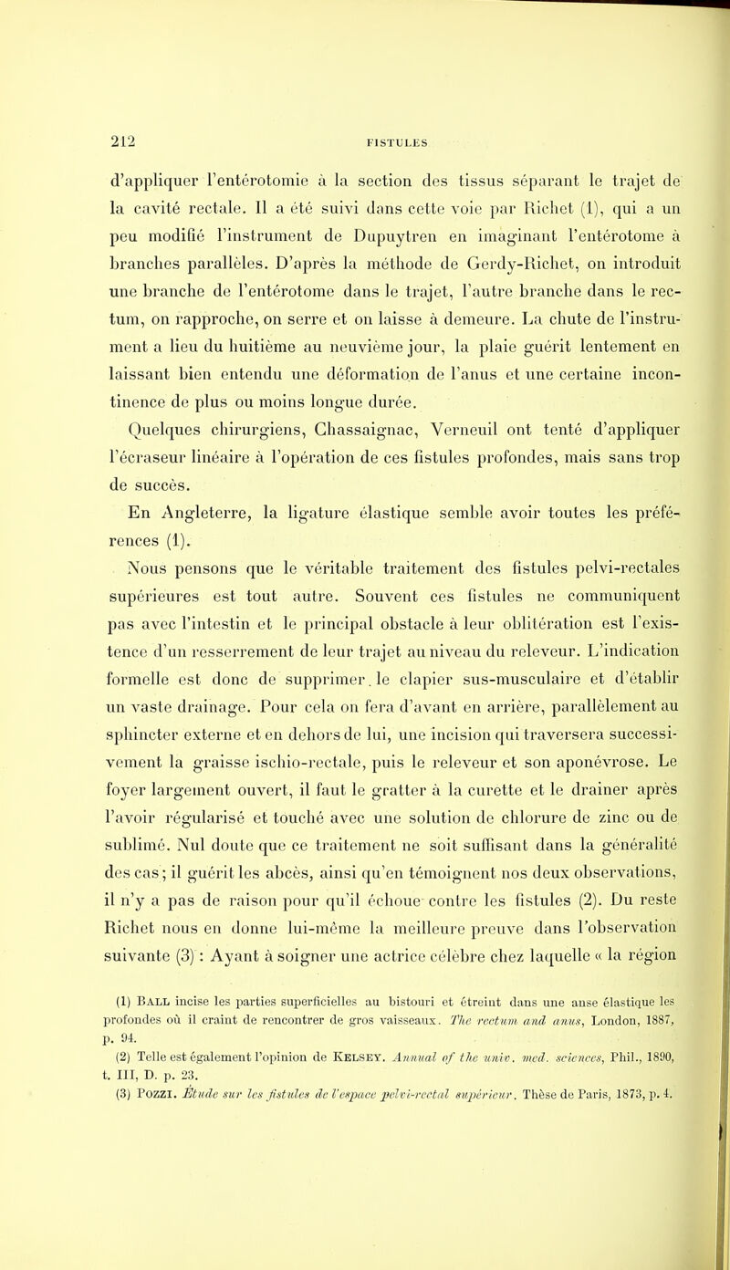 d'appliquer l'entérotomie à la section des tissus séparant le trajet de la cavité rectale. Il a été suivi dans cette voie par Ricliet (1), qui a un peu modifié l'instrument de Dupuytren en imaginant l'entérotome à branches parallèles. D'après la méthode de Gerdy-Richet, on introduit une branche de l'entérotome dans le trajet, l'autre branche dans le rec- tum, on rapproche, on serre et on laisse à demeure. La chute de l'instru- ment a lieu du huitième au neuvième jour, la plaie guérit lentement en laissant bien entendu une déformation de l'anus et une certaine incon- tinence de plus ou moins longue durée. Quelques chirurgiens, Ghassaignac, Verneuil ont tenté d'appliquer l'écraseur linéaire à l'opération de ces fistules profondes, mais sans trop de succès. En Angleterre, la ligature élastique semble avoir toutes les préfé- rences (1). Nous pensons que le véritable traitement des fistules pelvi-rectales supérieures est tout autre. Souvent ces fistules ne communiquent pas avec l'intestin et le principal obstacle à leur oblitération est l'exis- tence d'un resserrement de leur trajet au niveau du releveur. L'indication formelle est donc de supprimer. le clapier sus-musculaire et d'établir un vaste drainage. Pour cela on fera d'avant en arrière, parallèlement au sphincter externe et en dehors de lui, une incision qui traversera successi- vement la graisse ischio-rectale, puis le releveur et son aponévrose. Le foyer largement ouvert, il faut le gratter à la curette et le drainer après l'avoir régularisé et touché avec une solution de chlorure de zinc ou de sublimé. Nul doute que ce traitement ne soit suffisant dans la générahté des cas ; il guérit les abcès, ainsi qu'en témoignent nos deux observations, il n'y a pas de raison pour qu'il échoue- contre les fistules (2). Du reste Richet nous en donne lui-même la meilleure preuve dans l'observation suivante (3) : Ayant à soigner une actrice célèbre chez laquelle « la région (1) Ball incise les parties superficielles au bistouri et étreint dans une anse élastique les profondes où il craint de rencontrer de gros vaisseaux. Tlie rectum and anus, London, 1887, p. 9-t. (2) Telle est également l'opinion de Kelsey. Ainiual of the unt v. mcd. sciences, Pliil., 1890, t. III, D. p. 23. (3) Pozzi. Étude sur les Jistules de l'espace pelvi-veetal supérieur. Thèse de Paris, 1873, p. 4.