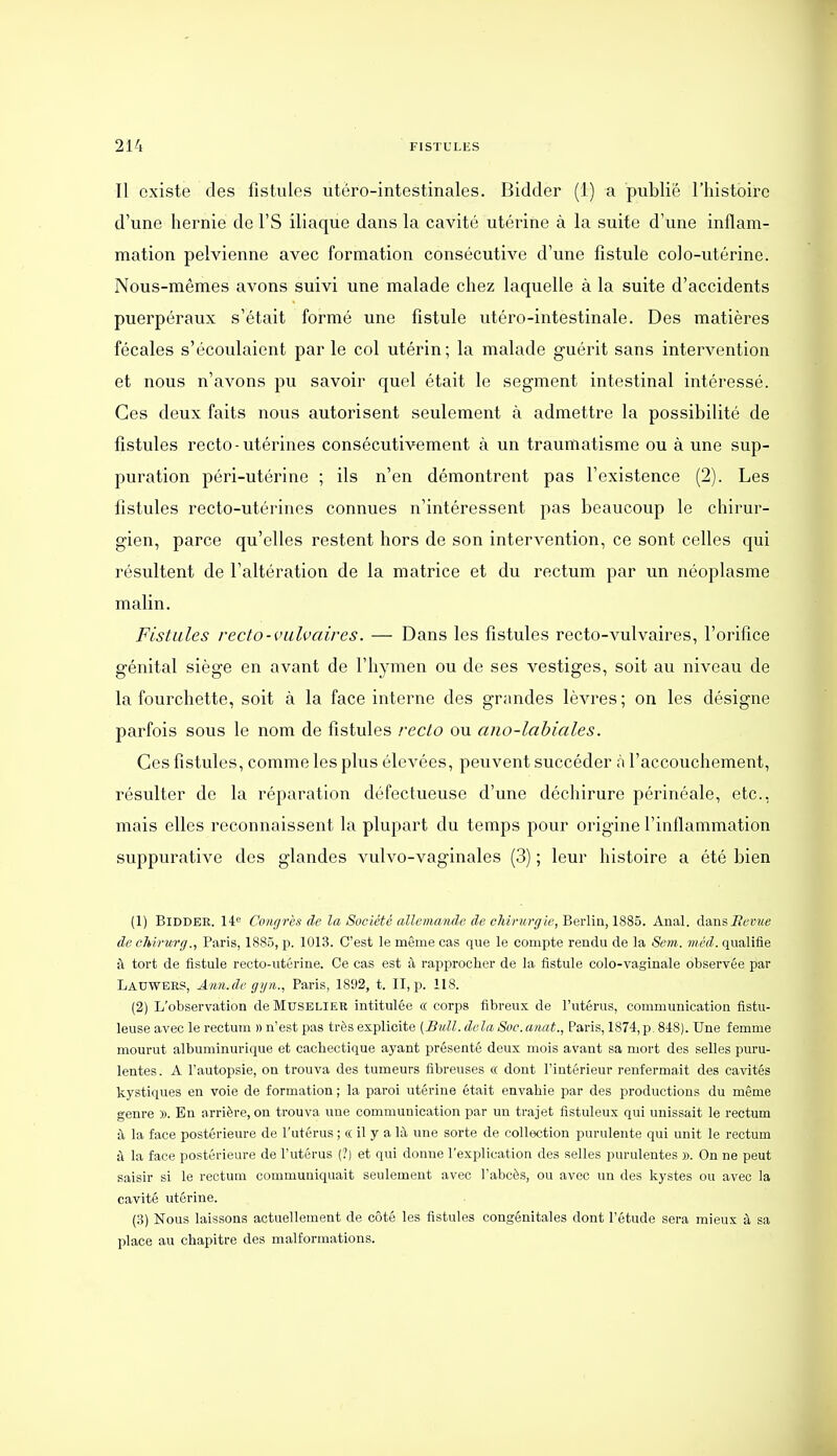 Il existe des fistules utëro-intestinales. Bidder (1) a publie l'histoire d'une hernie de l'S iliaque dans la cavité utérine à la suite d'une inflam- mation pelvienne avec formation consécutive d'une fistule colo-utérine. Nous-mêmes avons suivi une malade chez laquelle à la suite d'accidents puerpéraux s'était formé une fistule utéro-intestinale. Des matières fécales s'écoulaient parle col utérin; la malade guérit sans intervention et nous n'avons pu savoir quel était le segment intestinal intéressé. Ces deux faits nous autorisent seulement à admettre la possibilité de fistules recto-utérines consécutivement à un traumatisme ou à une sup- puration péri-utérine ; ils n'en démontrent pas l'existence (2). Les fistules recto-utérines connues n'intéressent pas beaucoup le chirur- gien, parce qu'elles restent hors de son intervention, ce sont celles qui résultent de l'altération de la matrice et du rectum par un néoplasme malin. Fistules recto-vulvaires. — Dans les fistules recto-vulvaires, l'orifice génital siège en avant de l'hymen ou de ses vestiges, soit au niveau de la fourchette, soit à la face interne des grandes lèvres ; on les désigne parfois sous le nom de fistules recto ou ano-lahiales. Ces fistules, comme les plus élevées, peuvent succéder à l'accouchement, résulter de la réparation défectueuse d'une déchirure périnéale, etc., mais elles reconnaissent la plupart du temps pour origine l'inflammation suppurative des glandes vulvo-vaginales (3) ; leur histoire a été bien (1) Bidder. 14« Congres de la Société allemande de chirurgie, BerYm,1885. Anal, dans Revue de chirwrg., Paris, 1885, p. 1013. C'est le même cas que le compte rendu de la Sein. méd. qualifie à tort de fistule recto-utérine. Ce cas est à rapprocher de la fistule colo-vaginale observée par Lauwers, Ann.de gyn., Paris, 1892, t. II, p. 118. (2) L'observation deMuSBLiER intitulée ce corps fibreux de l'utérus, communication flstu- leuse avec le rectum «n'est pas très explicite (Bull.delà Soc.anat., Paris, 1874, p. 848). Une femme mourut albuminurique et cachectique ayant présenté deux mois avant sa mort des selles puru- lentes. A l'autopsie, on trouva des tumeurs fibreuses « dont l'intérieur renfermait des cavités kystiques en voie de formation ; la paroi utérine était envahie par des productions du même genre ». En arrière, on trouva une communication par un trajet fistuleux qui unissait le rectum à la face postérieure de l'utérus ; « il y a là une sorte de collection purulente qui unit le rectum à la face postérieure de l'utérus (?) et qui donne l'explication des selles purulentes ». On ne peut saisir si le rectum communiquait seulement avec l'abcès, ou avec un des kystes ou avec la cavité utérine. (3) Nous laissons actuellement de côté les fistules congénitales dont l'étude sera mieux à sa place au chapitre des malformations.