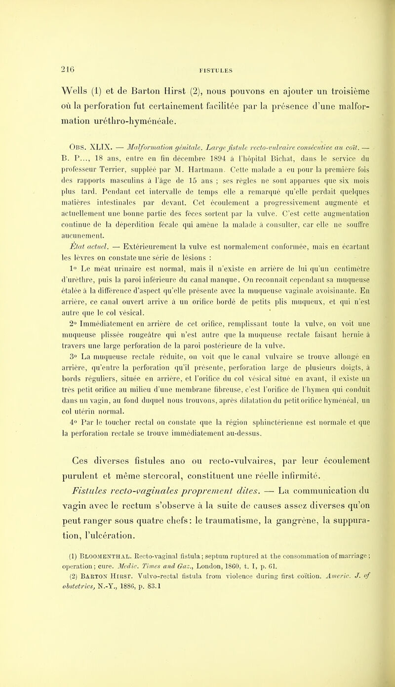 Wells (1) et de Barton Hirst (2), nous pouvons en ajouter un troisième où la perforation fut certainement facilitée par la présence d'une malfor- mation uréthro-hyménéale. Obs. XLIX. — Malformation génitale. Large fistule recto-vulvaire consécutive au coït. — B. P..., 18 ans, entre en fin décembre 1894 à l'hôpital Bichat, dans le service du professeur Terrier, suppléé par M. Hartmann. Cette malade a eu pour la première fois dos rapports masculins à l'âge de 15 ans ; ses règles ne sont apparues que six mois plus tard. Pendant cet intervalle de temps elle a remarqué qu'elle perdait quelques matières intestinales par devant. Cet écoulement a progressivement augmenté et actuellement une bonne partie des fèces sortent par la vulve. C'est cette augmentation continue de la déperdition fécale qui amène la malade à consulter, car elle ne soutfre aucunement. État actuel. — Extérieurement la vulve est normalement conformée, mais en écartant les lèvres on constate une série de lésions : 1° Le méat urinaire est normal, mais il n'existe en arrière de lui qu'un centimètre d'urèthre, puis la paroi inférieure du canal manque. On reconnaît cependant sa muqueuse étalée à la différence d'aspect qu'elle présente avec la muqueuse vaginale avoisinante. En arrière, ce canal ouvert arrive à un orifice bordé de petits plis nmqueux, et qui n'est autre que le col vésical. 2 Immédiatement en arrière de cet orifice, remplissant toute la vulve, on voit une muqueuse plissée rougoàtre qui n'est autre que la muqueuse rectale faisant hernie à travers une large perforation do la paroi postérieure de la vulve. 3° La muqueuse rectale réduite, on voit que le canal vulvaire se trouve allongé en arrière, qu'entre la perforation qu'il présente, perforation large de plusieurs doigts, à bords réguliers, située en arrière, et l'orifice du col vésical situé en avant, il existe un très petit orifice au milieu d'une membrane fibreuse, c'est l'orifice de l'hymen qui conduit dans un vagin, au fond du(iucl nous trouvons, après dilatation du petit orifice hyménéal, un col utérin normal. 4° Par le toucher rectal on constate que la région sphinctérienne est normale et que la perforation rectale se trouve immédiatement au-dessus. Ces diverses fistules ano ou recto-vulvaires, par leur écoulement purulent et même stercoral, constituent une réelle infirmité. Fistules recto-vaginales proprement dites. — La communication du vagin avec le rectum s'observe à la suite de causes assez diverses qu'on peut ranger sous quatre chefs: le traumatisme, la gangrène, la suppura- tion, l'ulcération. (1) BloomenthAL. Recto-vaginal fistula; septum ruptured at the consommation of marriage ; opération; cure. Mcdic. Times and Gaz., London, 18C0, t. I, p. 61. (2) Baetox HiLtST. Vulvo-rectal fistula from violence during first coïtion. Americ. J. of uhstetrics, N.-Y., 188(5, p. 83.1