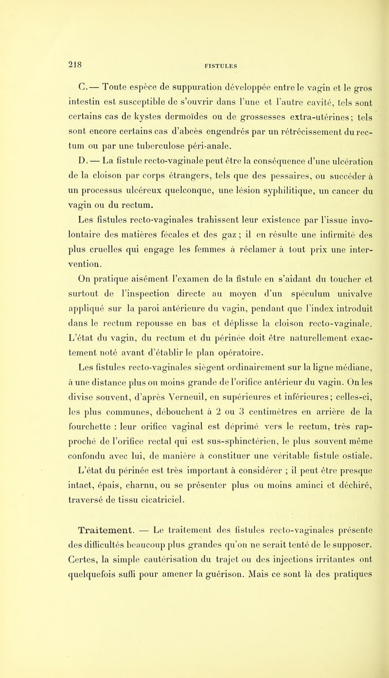 C. — Toute espèce de suppuration développée entre le A^^gin et le gros intestin est susceptible de s'ouvrir dans l'une et l'autre cavité, tels sont certains cas de kystes dermoïdes ou de grossesses extra-utérines ; tels sont encore certains cas d'abcès engendrés par un rétrécissement du rec- tum ou par une tuberculose péri-anale. D. — La fistule recto-vaginale peut être la conséquence d'une ulcération de la cloison par corps étrangers, tels que des pessaires, ou succéder à un processus ulcéreux quelconque, une lésion syphilitique, un cancer du vagin ou du rectum. Les fistules recto-vaginales trahissent leur existence par l'issue invo- lontaire des matières fécales et des gaz ; il en résulte une infirmité des plus cruelles qui engage les femmes à réclamer à tout prix une inter- vention. On pratique aisément l'examen de la fistule en s'aidant du toucher et surtout de l'inspection directe au moyen d'un spéculum univalve appliqué sur la paroi antérieure du vagin, pendant que l'index introduit dans le rectum repousse en bas et déplisse la cloison recto-vaginale. L'état du vagin, du rectum et du périnée doit être naturellement exac- tement noté avant d'établir le plan opératoire. Les fistules recto-vaginales siègent ordinairement sur la ligne médiane, à une distance plus ou moins grande de l'orifice antérieur du vagin. On les divise souvent, d'après Verneuil, en supérieures et inférieures; celles-ci, les plus communes, débouchent à 2 ou 3 centimètres en arrière de la fourchette : leur orifice vaginal est déprimé vers le rectum, très rap- proché de l'orifice rectal qui est sus-sphinctérien, le plus souvent même confondu avec lui, de manière à constituer une véritable fistule ostiale. L'état du périnée est très important à considérer ; il peut être presque intact, épais, charnu, ou se présenter plus ou moins aminci et déchiré, traversé de tissu cicatriciel. Traitement. — Le traitement des fistules recto-vaginales présente des difficultés beaucoup plus grandes qu'on ne serait tenté de le supposer. Certes, la simple cautérisation du trajet ou des injections irritantes ont quelquefois suffi pour amener la guérison. Mais ce sont là des pratiques