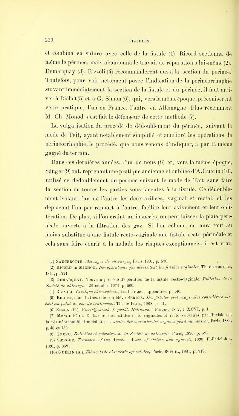 FISTULES et combina sa suture avec celle de la fistule (1). Ricord sectionna de même le périnée, mais abandonna le travail de réparation à lui-même (2). Demarquay (3), Rizzoli (4) recommandèrent aussi la section du périnée. Toutefois, pour voir nettement posée l'indication de la périnéorrhaphie suivant immédiatement la section de la fistule et du périnée, il faut arri- ver à Ricliet(5) et à G. Simon (6), qui, vers la même époque, préconisèrent cette pratique, l'un en France, l'autre en Allemagne. Plus récemment ÎNI. Ch. Monod s'est fait le défenseur de cette méthode (7). La vulgarisation du procédé de dédoublement du périnée, suivant le mode de Tait, ayant notablement simplifié et amélioré les opérations de périnéorrhaphie, le procédé, que nous venons d'indiquer, a par là même gagné du terrain. Dans ces dernières années, l'un de nous (8) et, vers la même époque, Sânger(9) ont, reprenant une pratique ancienne et oubliée d'A.Guérin (10), utilisé ce dédoublement du périnée suivant le mode de Tait sans faire la section de toutes les parties sous-jacentes à la fistule. Ce dédouble- ment isolant l'un de l'autre les deux orifices, vaginal et rectal, et les déplaçant l'un par rapport à l'autre, facilite leur avivement et leur obli- tération. De plus, si l'on craint un insuccès, on peut laisser la plaie péri- néale ouverte à la filtration des gaz. Si l'on échoue, on aura tout au moins substitué à une fistule recto-vaginale une fistule recto-périnéale et cela sans faire courir à la malade les risques exceptionnels, il est vrai, (1) Sauceeotte. Mélan/jL's df, ch.ivurgie, Paris, 1801, y>. 530. (2) RiCOED in MiCHON. Des opérations que nécessitent les fistules vaginales. Th. de concours, 1841, p. 224. (.3) Demaequay. Nouveau procédé d'opération de la iistule recto-vaginale. Bulletins (le la Société de oliirurgie, 28 octobre 1874, p. 560. (4) Rizzoli. Clinique chirurgicale, trad. franc, appendice, p. 140. (5) RiCHET, dans la thèse de son élève Seeees. Des fistules recto-vaginales considérées sur- tout au 2)oint de vue dii traitement. Th. de Paris, 1868, p. 61. (6) Simon (G.). Vierteljahr.sch. f. praU. Heilkunde. Prague, 1867, t. XCVI, p. 1. (7) Monod (Ch.). De la cure des fistules recto-vaginales et recto-vulvaires par l'incision et la périnéorrhaphie immédiates. Annales des maladies des organes génito-urinaires, Paris, 1883, p. 46 et 132. (8) QuÉNU. Bulletins et mémoires de la Société de chirurgie, Paris, 1890, p. 595. (9) S/ENGEE. Transact. of thc Americ. Assoc. of olstetr. and gynecol., 1890, Philadelphia, 1891, p. 359. (10) GuÉElN (A.). Élémejits de chirurgie opératoire, Paris, 6= édit., 1881, p. 718.