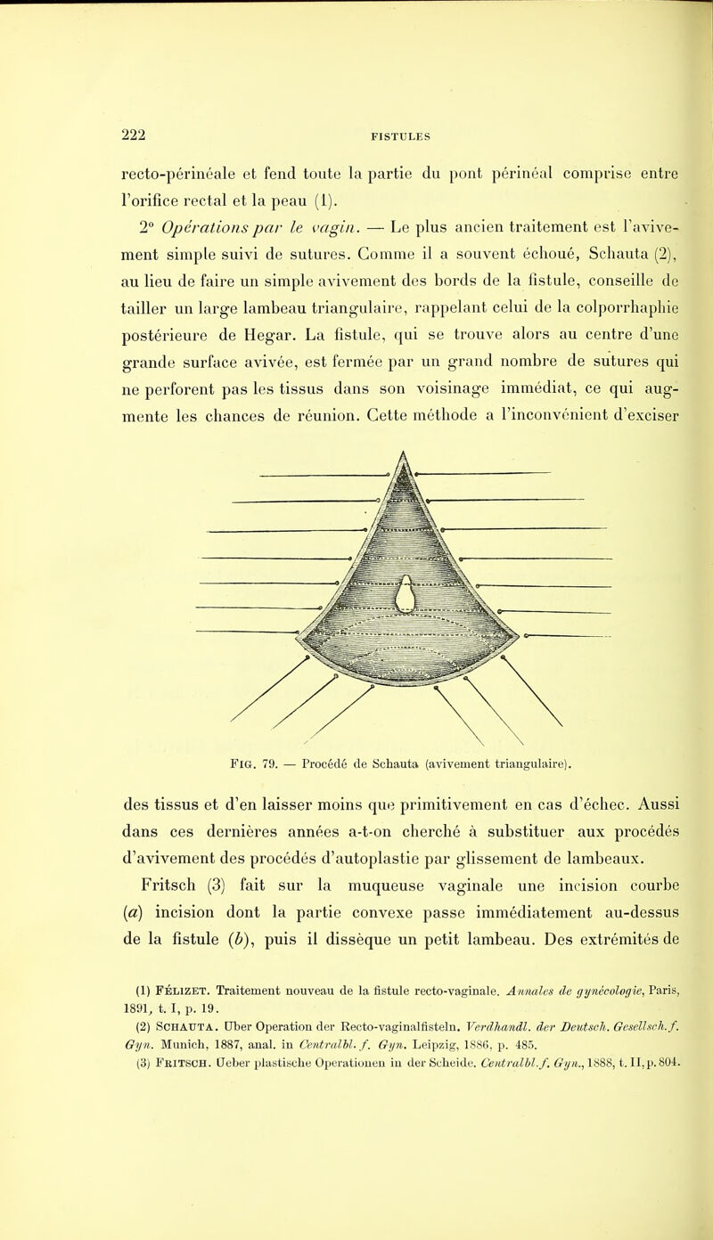 recto-périnéale et fend toute la partie du pont périnéal comprise entre l'orifice rectal et la peau (1). 2 Opérations par le vagin . — Le plus ancien traitement est Tavive- ment simple suivi de sutures. Comme il a souvent échoué, Schéiuta (2), au lieu de faire un simple avivement des bords de la fistule, conseille de tailler un large lambeau triangulaire, rappelant celui de la colporrhaphie postérieure de Hegar. La fistule, qui se trouve alors au centre d'une grande surface avivée, est fermée par un grand nombre de sutures qui ne perforent pas les tissus dans son voisinage immédiat, ce qui aug- mente les chances de réunion. Cette méthode a l'inconvénient d'exciser FiG. 79. — Procédé de Schauta (avivement triangulaire). des tissus et d'en laisser moins que primitivement en cas d'échec. Aussi dans ces dernières années a-t-on cherché à substituer aux procédés d'avivement des procédés d'autoplastie par glissement de lambeaux. Fritsch (3) fait sur la muqueuse vaginale une incision courbe (a) incision dont la partie convexe passe immédiatement au-dessus de la fistule (ô), puis il dissèque un petit lambeau. Des extrémités de (1) FÉLiZET. Traitement nouveau de la fistule recto-vaginale. Annales de gynécologie, Paris, 1891, t. I, p. 19. (2) Schauta. Uber Opération der Recto-vaginalfisteln. Verdhandl. der Dcutsoh. Gesellsch.f. Oyn. Munich, 1887, anal, in Centralhl. f. 6yn. Leipzig, 1886, p. 485. (3) Feitsch. Ueber plastische Operatiouen in der Scheide. Centralhl.f. Gy/i., li^SS, t. II,p. 804.