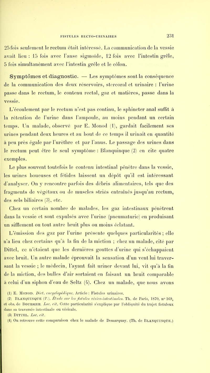 25 fois seulement le rectum était intéressé. La communication de la vessie avait lieu : 15 fois avec Tanse sigmoïde, 12 fois avec l'intestin grêle, 5 fois simultanément avec l'intestin grêle et le côlon. Symptômes et diagnostic. — Les symptômes sont la conséquence de la communication des deux réservoirs, storcoral et urinaire : l'urine passe dans le rectum, le contenu rectal, gaz et matières, passe dans la vessie. L'écoulement par le rectum n'est pas continu, le sphincter anal suflit à la rétention de l'urine dans l'ampoule, au moins pendant un certain temps. Un malade, observé par E. Monod (1), gardait facilement ses urines pendant deux heures et au bout de ce temps il urinait en quantité à peu près égale par l'urèthre et par l'anus. Le passage des urines dans le rectum peut être le seul symptôme : Blanquinque (2) en cite quatre exemples. Le plus souvent toutefois le contenu intestinal pénètre dans la vessie, les urines boueuses et fétides laissent un dépôt qu'il est intéressant d'analyser. On y rencontre parfois des débris alimentaires, tels que des fragments de végétaux ou de muscles striés entraînés jusqu'au rectum, des sels biliaires (3), etc. Chez un certain nombre de malades, les gaz intestinaux pénètrent dans la vessie et sont expulsés avec l'urine (pneumaturie) en produisant un sifflement ou tout autre bruit plus ou moins éclatant. L'émission dos gaz par l'urine présente quelques particularités ; elle n'a lieu chez certains qu'à la fin de la miction ; chez un malade, cité par Dittel, ce n'étaient que les dernières gouttes d'urine qui s'échappaient avec bruit. Un autre malade éprouvait la sensation d'un vent lui traver- sant la vessie ; le médecin, l'ayant fait uriner devant lui, vit qu'à la fin de la miction, des bulles d'air sortaient en faisant un bruit comparable à celui d'un siphon d'eau de Seltz (4). Chez un malade, que nous avons (1) E. Monod. Bict. encijclopêdiqne. Article : Fistules urinaires. (2) Blanquinque (P.). Étude .mr Ic.'i f.stules vcsico-intcstimJcs. Th. de Paris, 1870, n» 169, et obs. de Boursier. Loc. cit. Cette particularité s'explique par l'obliquité du trajet fistuleux dans sa traversée intestinale ou vésicale. (3) Dittel. Loc. cit. (4) On retrouve cette comparaison chez le malade de Demarquay. (Th. de Blanquinque.)