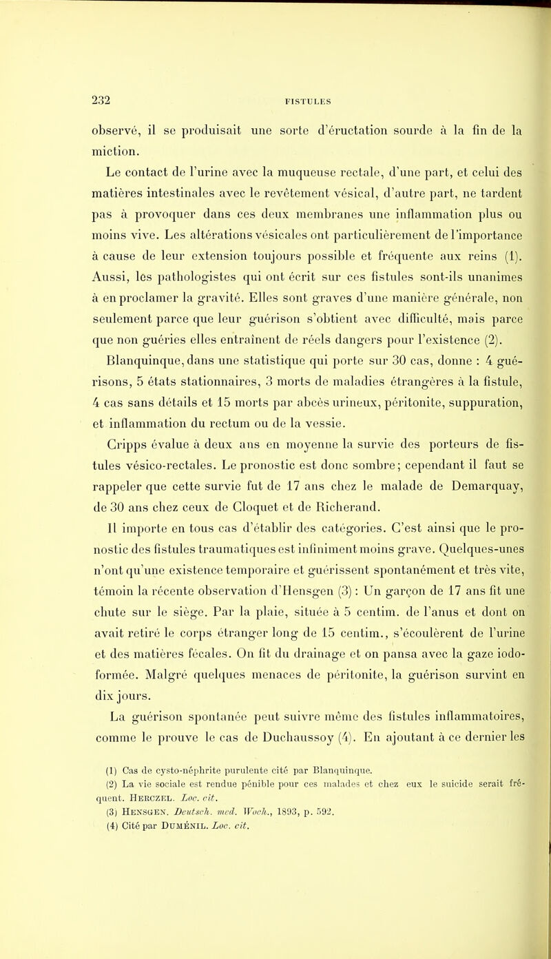 observé, il se produisait une sorte d'éructation sourde à la fin de la miction. Le contact de l'urine avec la muqueuse rectale, d'une part, et celui des matières intestinales avec le revêtement vésical, d'autre part, ne tardent pas à provoquer dans ces deux membranes une inflammation plus ou moins vive. Les altérations vésicales ont particulièrement de l'importance à cause de leur extension toujours possible et fréquente aux reins (1). Aussi, les pathologistes qui ont écrit sur ces fistules sont-ils unanimes à en proclamer la gravité. Elles sont graves d'une manière générale, non seulement parce que leur guérison s'obtient avec difïiculté, mais parce que non guéries elles entraînent de réels dangers pour l'existence (2). Blanquinque, dans une statistique qui porte sur 30 cas, donne : 4 gué- risons, 5 états stationnaires, 3 morts de maladies étrangères à la fistule, 4 cas sans détails et 15 morts par abcès urineux, péritonite, suppuration, et inflammation du rectum ou de la vessie. Gripps évalue à deux ans en moyenne la survie des porteurs de fis- tules vésico-rectales. Le pronostic est donc sombre; cependant il faut se rappeler que cette survie fut de 17 ans cliez le malade de Demarquay, de 30 ans chez ceux de Gloquet et de Richerand. Il importe en tous cas d'établir des catégories. C'est ainsi que le pro- nostic des fistules traumatiquesest infiniment moins grave. Quelques-unes n'ont qu'une existence temporaire et guérissent spontanément et très vite, témoin la récente observation d'Hensgen (3) : Un garçon de 17 ans fit une chute sur le siège. Par la plaie, située à 5 centim. de l'anus et dont on avait retiré le corps étranger long de 15 centim., s'écoulèrent de l'urine et des matières fécales. On fît du drainage et on pansa avec la gaze iodo- formée. Malgré quelques menaces de péritonite, la guérison survint en dix jours. La guérison spontanée peut suivre même des fistules inflammatoires, comme le prouve le cas de Duchaussoy (4). En ajoutant à ce dernier les (1) Cas de cysto-néplirite purulente cité par Blanquinque. (2) La vie sociale est rendue pénible pour ces malades et chez eux le suicide serait fré- quent. Heeczel. Loc. cit. (3) Hensuen. Beutsch. mcd. Woch., 1893, p. 592. (4) Cité par Duménil. Loc. cit.