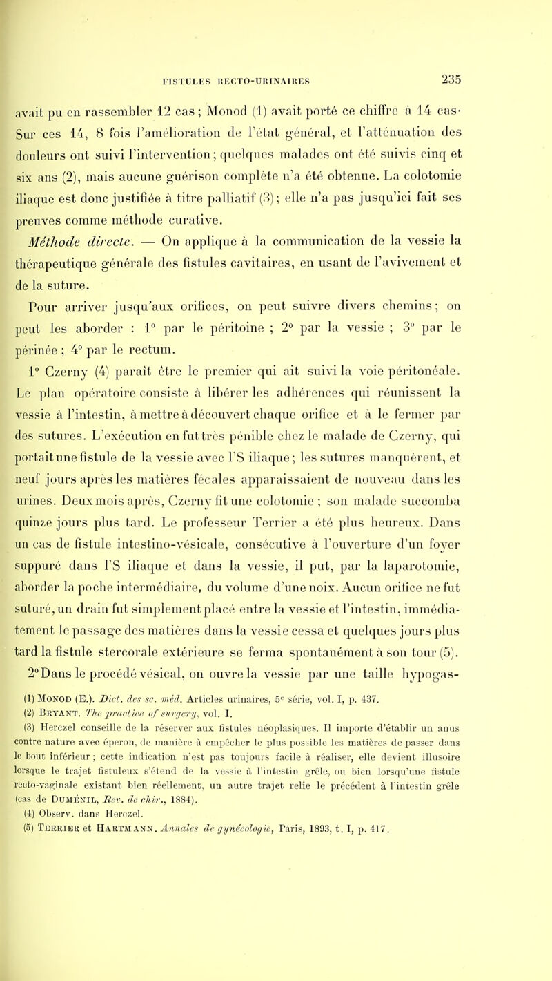 avait pu en rassembler 12 cas ; Monod (1) avait porté ce chiffre à 14 cas- Sur ces 14, 8 fois l'amélioration de l'état général, et l'atténuation des douleurs ont suivi l'intervention; quelques malades ont été suivis cinq et six ans (2), mais aucune guérison complète n'a été obtenue. La colotomie iliaque est donc justifiée à titre palliatif (3) ; elle n'a pas jusqu'ici fait ses preuves comme méthode curative. Méthode directe. — On applique à la communication de la vessie la thérapeutique générale des fistules cavitaires, en usant de l'avivement et de la suture. Pour arriver jusqu'aux orifices, on peut suivre divers chemins ; on peut les aborder : 1° par le péritoine ; 2° par la vessie ; 3 par le périnée ; 4 par le rectum. 1° Czerny (4) parait être le premier qui ait suivi la voie péritonéale. Le plan opératoire consiste à libérer les adhérences qui réunissent la vessie à l'intestin, à mettre à découvert chaque orifice et à le fermer par des sutures. L'exécution en fut très pénible chez le malade de Czerny, qui portait une fistule de la vessie avec l'S iliaque; les sutures manquèrent, et neuf jours après les matières fécales apparaissaient de nouveau dans les urines. Deuxmois après, Czerny fit une colotomie ; son malade succomba quinze jours plus tard. Le professeur Terrier a été plus heureux. Dans un cas de fistule intestino-vésicale, consécutive à l'ouverture d'un foyer suppuré dans l'S iliaque et dans la vessie, il put, par la laparotomie, aborder la poche intermédiaire, du volume d'une noix. Aucun orifice ne fut suturé, un drain fut simplement placé entre la vessie et l'intestin, immédia- tement le passage des matières dans la vessie cessa et quelques jours plus tard la fistule stercorale extérieure se ferma spontanément à son tour (5). 2° Dans le procédé vésical, on ouvre la vessie par une taille liypogas- (1) Monod (E.). Dict. des se. méd. Articles uriuaires, 5<^ série, vol. I, p. 437. (2) Bryant. The ■priirtice of xni'gerij. vol. I. (3) Herczel conseille de la réserver aux fistules uéoplasiques. Il importe d'établir un anus contre nature avec éperon, de manière à empêcher le plus possible les matières de passer dans le bout inférieur ; cette indication n'est pas toujours facile à réaliser, elle devient illusoire lorsque le trajet fistuleus s'étend de la vessie à l'intestin grêle, ou bien lorsqu'une fistule recto-vaginale existant bien réellement, un autre trajet relie le précédent à l'intestin grêle {cas de Duménil, Rue. deeliir., 1884). (4) Observ. dans Herczel. (5) Terbiek et Hartmann. Annales de ijijnécolcKjie, Paris, 1893, t. I, p. 417.