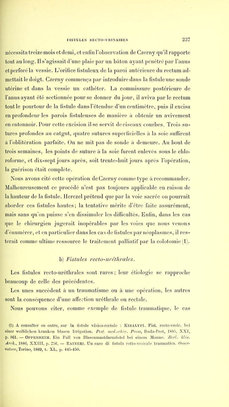 nécessita treize mois et demi, et enfin l'observation de Czerny qu'il rapporte tout au long. Il s'agissait d'une plaie par un bâton ayant pénétré par l'anus etperforéla vessie. L'orifice fîstuleux de la paroi antérieure du rectum ad- mettait le doigt. Czerny commença par introduire dans la fistule une sonde utérine et dans la vessie un cathéter. La commissure postérieure de l'anus ayant été sectionnée pour se donner du jour, il aviva par le rectum tout le pourtour de la fistule dans l'étendue d'un centimètre, puis il excisa en profondeur les parois fistuleuses de manière à obtenir un avivement en entonnoir. Pour cette excision il se servit de ciseaux courbes. Trois su- tures profondes avi catgut, quatre sutures superficielles à la soie suffirent à l'oblitération parfaite. On ne mit pas de sonde à demeure. Au bout de trois semaines, les points de suture à la soie furent enlevés sous le chlo- roforme, et dix-sept jours après, soit trente-huit jours après l'opération, la guérison était complète. Nous avons cité cette opération de Czerny comme type à recommander. Malheureusement ce procédé n'est pas toujours applicable en raison de la hauteur de la fistule. Herczel prétend que par la voie sacrée on pourrait aborder ces fistules hautes; la tentative mérite d'être faite assurément, mais sans qu'on puisse s'en dissimuler les difficultés. Enfin, dans les cas que le chirurgien jugerait inopérables par les voies que nous Amenons d'énumérer, et en particulier dans les cas de iistules par néoplasmes, il res- terait comme ultinK! ressource le traitement palliatif par la colotomie (1). b) Fistules recto-aréthvales. Les fistules recto-uréthrales sont rares ; leur étiologie se rapproche beaucoup de celle des précédentes. Les unes succèdent à un traumatisme ou k une opération, les autres sont la conséquence d'une affection uréthralc ou rectale. Nous pouvons citer, comme exemple de fistule traumatique, le cas (1) A consulter eu outre, sur la fistule vésico-rectale : Kiralyfi. Fist. recto-vesic. bei einer weiblicheu krankeu blasen Irrigation. Petit, med.-cliir. Press, Buda-Pest, 1885, XXI, p. 861. — Oppenheim. Ein Fall von Blasenmastdarrufistel bei einem Manne. Berl. Idin. Arch., 188(), XXIII, p. 250. — Raineri. Un caso di fistula retto-vesieale traumatica. O-sxer- vatore, Torino, 1889, t. XL, p. 445-450.