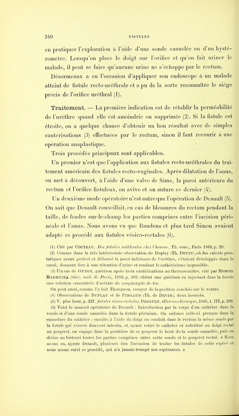 en pratiquer l'exploration à l'aide d'une sonde cannelée ou d'un hysté- romètre. Lorsqu'on place le doigt sur l'orifice et qu'on fait uriner lë malade, il peut se faire qu'aucune urine ne s'échappe par le rectum. Désormeaux a eu l'occasion d'appliquer son endoscope à un malade atteint de fistule recto-uréthrale et a pu de la sorte reconnaître le siège précis de l'orifice uréthral (1). Traitement. — La première indication est de rétablir la perméabilité de l'urèthre quand elle est amoindrie ou supprimée (2). Si la fistule est étroite, on a quelque chance d'obtenir un bon résultat avec de simples cautérisations (3) effectuées par le rectum, sinon il faut recourir à une opération anaplastique. Trois procédés principaux sont applicables. Un premier n'est que l'application aux fistules recto-uréthrales du trai- tement américain des fistules recto-vaginales. Après dilatation de l'anus, on met à découvert, à l'aide d'une valve de Sims, la paroi antérieure du rectum et l'orifice fistuleux, on avive et on stiture ce dernier (4). Un deuxième mode opératoire n'est autre que l'opération de Desault (5). On sait que Desault conseillait, en cas de blessures du rectum pendant la taille, de fendre sur-le-champ les parties comprises entre l'incision péri- néale et l'anus. Nous avons vu que Baudens et plus tard Simon avaient adapté ce procédé aux fistules vésico-rectales (6). (1) Cité par Cocteau. Des Jistulcs uréthrales clwzl'Jwmme. Th. conc, Paris 1869, p. 29. (2) Comme dans la très intéressante observation de Duplay (Th. Devin), où des calculs pros- tatiques ayant perforé et déformé la paroi inférieure de l'urèthre, s'étaient développés dans le canal, donnant lieu à une rétention d'urine et rendant le cathétérisme impossible. (3) Un cas de GUYON, guérison après trois cautérisations au thermocautère, cité parMoNOD. Madrdzza (Gaz. méd. de Paris, 1858, p. 391) obtint une guérison en injectant dans la fistule une solution concentrée d'acétate de sesquioxyde de fer. On peut aussi, comme l'a fait Thompson, essayer de la position couchée sur le ventre. (4) Observations de DuPLAY et de Pingatjd (Th. de Devin), deux insuccès. (5) V. plus haut, p. 221, fistules vésico-feetnles. Desault, Œuvreschirii,rgic.,\9>0ô, 1.111, p. 299. (G) Voici le manuel opératoire de Desault : Introduction par la verge d'un cathéter dans la vessie et d'une sonde cannelée dans la fistule périnéale. Ou enfonce celle-ci presque dans la cannelure du cathéter ; ensuite, à l'aide du doigt on conduit dans le rectum la même sonde par la fistule qui s'ouvre dans cet intestin, et, ayant retiré le cathéter et substitué au doigt rectal un gorgeret, on engage dans la gouttière de ce gorgeret le bout de la sonde cannelée, puis on divise au bistouri toutes les parties comprises entre cette sonde et le gorgeret rectal. « Nous avons eu, ajoute Desault, plusieurs fois l'occasion de traiter les fistules de cette espèce et nous avons suivi ce procédé, qui n'a jamais trompé nos espérances. »