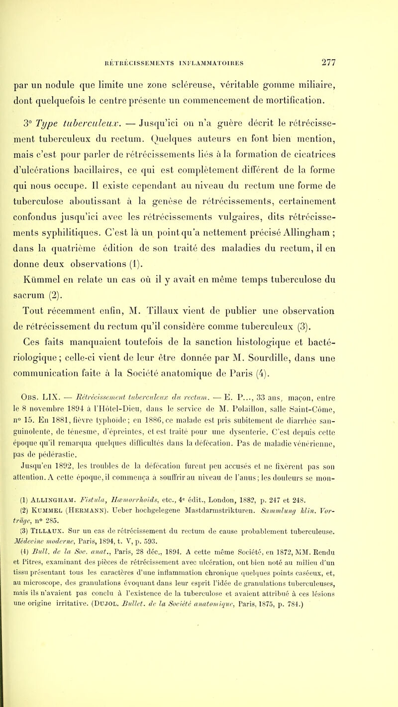 par un nodule que limite une zone scléreuse, véritable gomme miliaire, dont quelquefois le centre présente un commencement de mortification. 3° Type tuberculeux. — Jusqu'ici on n'a guère décrit le rétrécisse- ment tuberculeux du rectum. Quelques auteurs en font bien mention, mais c'est pour parler de rétrécissements liés à la formation de cicatrices d'ulcérations bacillaires, ce qui est complètement différent de la forme qui nous occupe. 11 existe cependant au niveau du rectum une forme de tuberculose aboutissant à la genèse de rétrécissements, certainement confondus jusqu'ici avec les rétrécissements vulgaires, dits rétrécisse- ments syphilitiques. C'est là un point qu'a nettement précisé AUingham ; dans la quatrième édition de son traité des maladies du rectum, il en donne deux observations (1). Kûmmel en relate un cas où il y avait en même temps tuberculose du sacrum (2). Tout récemment enfin, M. Tillaux vient de publier une observation de rétrécissement du rectum qu'il considère comme tuberculeux (3). Ces faits manquaient toutefois de la sanction histologique et bacté- riologique ; celle-ci vient de leur être donnée par M. Sourdille, dans une communication faite à la Société anatomique de Paris (4). OliS. LIX. — Rétirc/sscmcnt, tuberculeux, du rectum. — E. P..., 33 ans, maçon, eiilrc le 8 novembre 1894 à l'IIolel-Dicu, dans le serviee de M. Polaillon, salle Saint-Ciîme, 11° 15. En 1881, lirvro lyplioïde; en 1886, ce malade est. pris subitemenl de diarrhée san- gninolenle, de (énesnie, d'épreinles, et est traité pour une dysenterie. C'est depuis cette époque qu'il remar(|ua (piebpu'S dillicultés dans la défécation. Pas de maladie vénérienne, pas de pédérastie. Jusqu'en 1892, les Imuliles d(^ la délécatioii furent peu accusés et ne fixèrent pas son attention. A cette épo(pn',il commença à soulTrirau niveau de l'anus ; les douleurs se mon- (1) Allingham. Fidulu, IJeeniorrhoidf!, etc., 4<= édit., London, 1882, p. 247 et 248. (2) KuMMEL (Herjiann). Ucber hochgelegene Mastdarmstrikturen. SammJunij Idln. Vor- trâge, n 285. (3) Tillaux. Sur un cas de rétrécissement du rectum de cause probablement tuberculeuse. Médecine moderne, Paris, 1894, t. V, p. 593. (4) Bull, de la Soc. anat., Paris, 28 déc, 1894. A cette même Société, en 1872, MM. Rendu et Pitres, examinant des pièces de rétrécissement avec ulcération, ont bien noté au milieu d'un tissu présentant tous les caractères d'une inflammation chronique quelques points casôeus, et, au microscope, des granulations évoquant dans leur esprit l'idée de granulations tuberculeuses, mais ils n'avaient pas conclu à l'existence de la tuberculose et avaient attribué i\ ces lésions une origine irritative. (DUJOL. Bullet. de la Société anatoiui/pic, Paris, 1875, p. 784.)