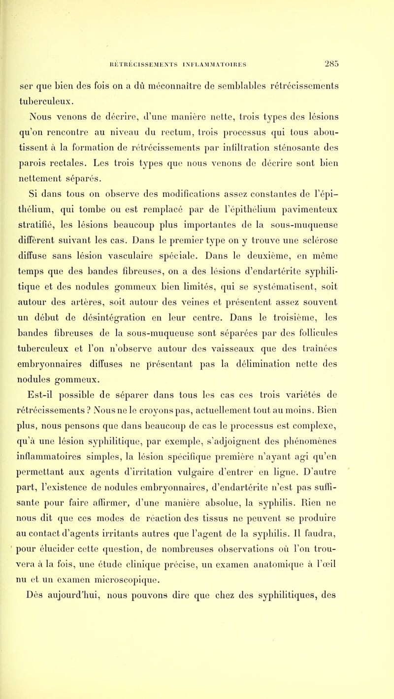 ser que bien des fois on a dû méconnaître de semblables rétrécissements tuberculeux. Nous venons de décrire, d'une manière nette, trois types des lésions qu'on rencontre au niveau du rectum, trois processus qui tous abou- tissent à la formation de rétrécissements par infiltration sténosante des parois rectales. Les trois types que nous venons de décrire sont bien nettement séparés. Si dans tous on observe des modifications assez constantes de l'épi- thélium, qui tombe ou est remplacé par de l'épithélium pavimenteux stratifié, les lésions beaucoup plus importantes de la sous-muqueuse diffèrent suivant les cas. Dans le premier type on y trouve une sclérose diffuse sans lésion vasculaire spéciale. Dans le deuxième, en môme temps que des bandes fibreuses, on a des lésions d'endartérite syphili- tique et des nodules gommeux bien limités, qui se systématisent, soit autour des artères, soit autour des veines et présentent assez souvent un début de désintégration en leur centre. Dans le troisième, les bandes fibreuses de la sous-muqueuse sont séparées par des follicules tuberculeux et l'on n'observe autour des vaisseaux que des traînées embryonnaires diffuses ne présentant pas la délimination nette des nodules gommeux. Est-il possible de séparer dans tous les cas ces trois variétés de rétrécissements ? Nous ne le croyons pas, actuellement tout au moins. Bien plus, nous pensons que dans beaucoup de cas le processus est complexe, qu'à une lésion sy})hilitique, par exemple, s'adjoignent des phénomènes inflammatoires simples, la lésion spécifique première n'ayant agi qu'en permettant aux agents d'irritation vulgaire d'entrer en ligne. D'autre part, l'existence de nodules embryonnaires, d'endartérite n'est pas suffi- sante pour faire afllrmer, d'une manière absolue, la syphilis. Rien ne nous dit que ces modes de réaction des tissus ne peuvent se produire au contact d'agents irritants autres que l'agent de la syphilis. Il faudra, pour élucider cette question, de nombreuses observations où l'on trou- vera à la fois, une étude clinique précise, un examen anatomique à l'œil nu et un examen microscopique. Dès aujourd'hui, nous pouvons dire que chez des syphilitiques, des