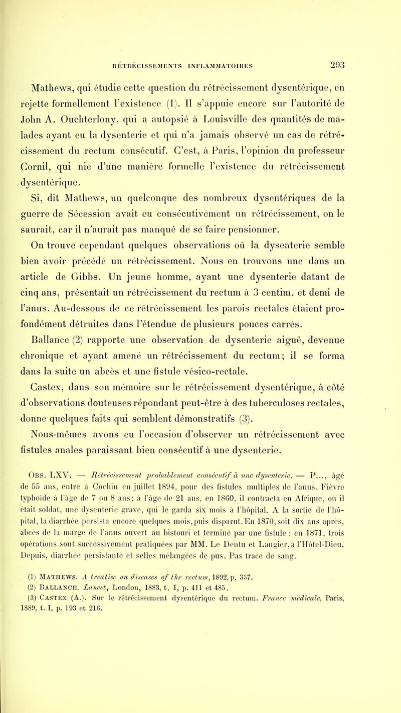 Matlicws, qui étudie cette question du rétrécissement dysentérique, en rejette formellement l'existence (1). Il s'appuie encore sur l'autorité de John A. Oucliterlony, qui a autopsié à Louisville des quantités de ma- lades ayant eu la dysenterie et qui n'a jamais observé un cas de rétré- cissement du rectum consécutif. C'est, à Paris, l'opinion du professeur Cornil, qui nie d'une manière formelle l'existence du rétrécissement dysentérique. Si, dit Mathews, un quelconque des nombreux dysentériques de la guerre de Sécession avait eu consécutivement un rétrécissement, on le saurait, car il n'aurait pas manqué de se faire pensionner. On trouve cependant quelques observations où la dysenterie semble bien avoir précédé un rétrécissement. Nous en trouvons une dans un article de Gibbs. Un jeune homme, ayant une dysenterie datant de cinq ans, présentait un rétrécissement du rectum à 3 centim. et demi de l'anus. Au-dessous de ce rétrécissement les parois rectales étaient pro- fondément détruites dans l'étendue de plusieurs pouces carrés. Ballance (2) rapporte une observation de dysenterie aiguë, devenue chronique et ayant amené un rétrécissement du rectum; il se forma dans la suite un abcès et une fistule vésico-rectale. Gastex, dans son mémoire sur le rétrécissement dysentérique, à côté d'observations douteuses répondant peut-être à des tuberculoses rectales, donne quelques faits qui semblent démonstratifs (3). Nous-mêmes avons eu l'occasion d'observer un rétrécissement avec fistules anales paraissant bien consécutif à une dysenterie. ObS. LXV. —■ lîétréc/ssemcnt 'prohahlcment consécutif à luie dysenterie. — P..., âgé de 55 ans, entre à Cochin en juillet 1894, pour des fistules multiples de l'anus. Fièvre typhoïde à l'âge de 7 ou 8 ans; à l'âge de 21 ans, en 18G0, il contracta en Afrique, oii il était soldat, une dysenterie grave, qui le garda six mois à l'hôpital. A la sortie de l'hô- pital, la diarrhée persista encore quelques mois,puis disparut.En 1870, soit dix ans après, abcès de la marge de l'anus ouvert au bistouri et terminé par une fistule ; en 1871, trois opérations sont successivement pratiquées par MM. Le Dentu et Laugier,à l'IIôtel-Dicu. Depuis, diarrhée persistante et selles mélangées de pus. Pas trace de sang. (1) Mathews. A treatlse on dixeases of the 7rri?«», 1892, p. 337. (2) Ballance. Layicet, London, 188.3, t. I, p. 411 et 485. (3) Castex (A.). Sur le rétrécissement dysentérique du rectum. France médicale, Paris, 1889, 1.1, p. 193 et 216.