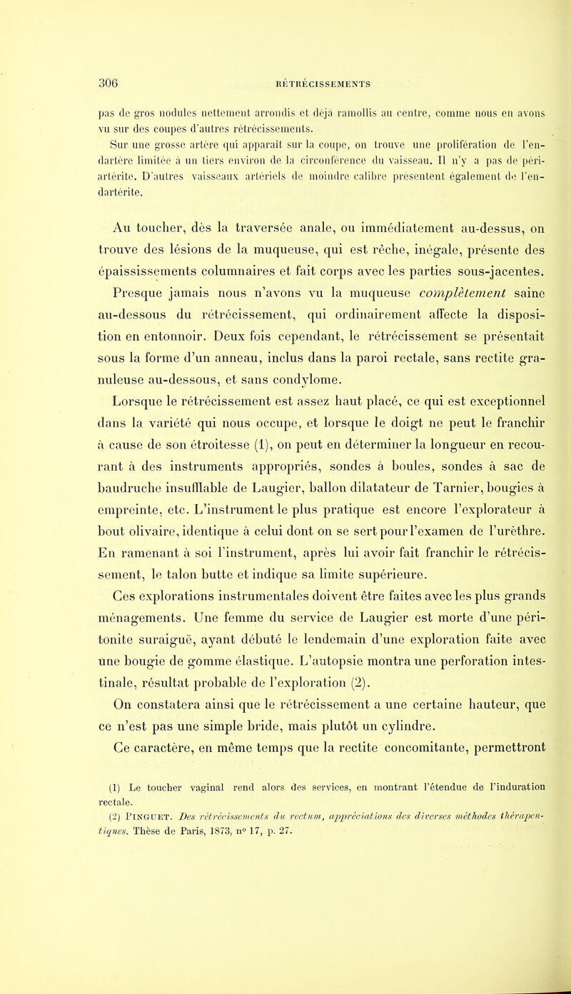 pas de gros nodules nettement arrondis et déjà ramollis au centre, comme nous en avons vu sur des coupes d'autres rétrécissements. Sur une grosse artère qui apparaît sur la coupe, on trouve une prolifération de l'en- dartère limitée à un tiers environ de la circonférence du vaisseau. Il n'y a pas de péri- artérite. D'autres vaisseaux artériels de moindre caliljre présentent également de l'en- dartérite. Au toucher, dès la traversée anale, ou immédiatement au-dessus, on trouve des lésions de la muqueuse, qui est rêclie, inégale, présente des épaississements columnaires et fait corps avec les parties sous-jacentes. Presque jamais nous n'avons vu la muqueuse complètement saine au-dessous du rétrécissement, qui ordinairement affecte la disposi- tion en entonnoir. Deux fois cependant, le rétrécissement se présentait sous la forme d'un anneau, inclus dans la paroi rectale, sans rectite gra- nuleuse au-dessous, et sans condylome. Lorsque le rétrécissement est assez haut placé, ce qui est exceptionnel dans la variété qui nous occupe, et lorsque le doigt ne peut le franchir à cause de son étroitesse (1), on peut en déterminer la longueur en recou- rant à des instruments appropriés, sondes à boules, sondes à sac de baudruche insufflable de Laugier, ballon dilatateur de Tarnier, bougies à empreinte, etc. L'instrument le plus pratique est encore l'explorateur à bout olivaire, identique à celui dont on se sert pour l'examen de l'urèthre. En ramenant à soi l'instrument, après lui avoir fait franchir le rétrécis- sement, le talon butte et indique sa limite supérieure. Ces explorations instrumentales doivent être faites avec les plus grands ménagements. Une femme du service de Laugier est morte d'une péri- t-onite suraiguë, ayant débuté le lendemain d'une exploration faite avec line bougie de gomme élastique. L'autopsie montra une perforation intes- tinale, résultat probable de l'exploration (2). On constatera ainsi que le rétrécissement a une certaine hauteur, que ce n'est pas une simple bride, mais plutôt un cylindre. Ce caractère, en même temps que la rectite concomitante, permettront (1) Le toucher vaginal rend alors des services, en montrant l'étendue de l'induration rectale. (2) PiNGUET. Bes rétréchsemcnts du rectum, appréciatio/ifi des diverses méthodes thcrapeii- tiques. Thèse de Paris, 1873, n» 17, p. 27.