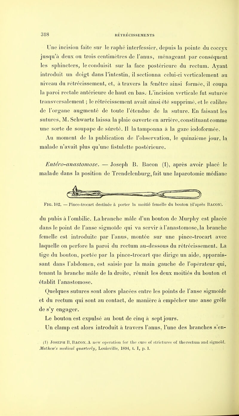 Une incision faite sur le raphé interfessier, depuis la pointe du coccyx jusqu'à deux ou trois centimètres de l'anus, ménageant par conséquent les sphincters, le conduisit sur la face postérieure du rectum. Ayant introduit un doigt dans l'intestin, il sectionna celui-ci verticalement au niveau du rétrécissement, et, à travers la fenêtre ainsi formée, il coupa la paroi rectale antérieure de haut en bas. L'incision verticale fut suturée transversalement ; le rétrécissement avait ainsi été supprimé, et le calibre de l'organe augmenté de toute l'étendue de la suture. En faisant les sutures, M. Schwartz laissa la plaie ouverte en arrière, constituant comme une sorte de soupape de sûreté. Il la tamponna à la gaze iodoformée. Au moment de la publication de l'observation, le quinzième jour, la malade n'avait plus qu'une fistulette postérieure. Entéro-anastomose. — Joseph B. Bacon (1), après avoir placé le malade dans la position de Trendelenburg, fait une laparotomie médiane FiG. 102. — Pince-trocart destinée à porter la moitié femelle du bouton (d'après Bacon). du pubis à l'ombilic. La branche mâle d'un bouton de Murphy est placée dans le point de l'anse sigmoïde qui va servir à l'anastomose, la branche femelle est introduite par l'anus, montée sur une pince-trocart avec laquelle on perfore la paroi du rectum au-dessous du rétrécissement. La tige du bouton, portée par la pince-trocart que dirige un aide, apparais- sant dans l'abdomen, est saisie par la main gauche de l'opérateur qui, tenant la branche mâle de la droite, réunit les deux moitiés du bouton et établit l'anastomose. Quelques sutures sont alors placées entre les points de l'anse sigmoïde et du rectum qui sont au contact, de manière à empêcher une anse grêle de s'y engager. Le bouton est expulsé au bout de cinq à sept jours. Un clamp est alors introduit à travers l'anus, l'une des branches s'en- (1) Joseph B. Bacon. A new opcratiou for the cure of strictures of tlierectum and sigmoïd. Mathew's médical quarterhj, Louisville, 1894, t. I, p. 1.