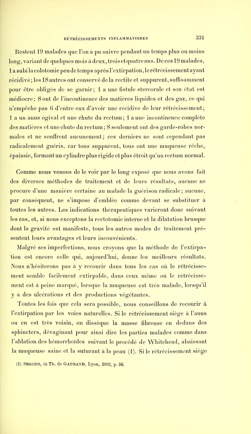 Restent 19 malades que l'on a pu suivre pendant un temps plus ou moins long, variant de quelques mois à deux, trois etquatre ans. De ces 19 malades, 1 a subi la colotomie peu de temps après l'extirpation, le rétrécissement ayant récidivé ; les 18 autres ont conservé de la rectite et suppurent, suffisamment pour être obligés de se garnir; 1 a une fistule stercorale et son état est médiocre; Sont de Tincontinence des matières liquides et des gaz, ce qui n'empêche pas 6 d'entre eux d'avoir une récidive de leur rétrécissement; 1 a un anus ogival et une chute du rectum ; 1 a une incontinence complète des matières et une chute du rectum ; 8 seulement ont des garde-robes nor- males et ne souifrent aucunement ; ces derniers ne sont cependant pas radicalement guéris, car tous suppurent, tous ont une muqueuse rêche, épaissie, formant un cylindre plus rigide et plus étroit qu'un rectum normal. Comme nous venons de le voir par le long exposé que nous avons fait des diverses méthodes de traitement et de leurs résultats, aucune ne procure d'une manière certaine au malade la guérison radicale ; aucune, par conséquent, ne s'impose d'emblée comme devant se substituer à toutes les autres. Les indications thérapeutiques varieront donc suivant les cas, et, si nous exceptons la rectotomie interne et la dilatation brusque dont la gravité est manifeste, tous les autres modes de traitement pré- sentent leurs avantages et leurs inconvénients. Malgré ses imperfections, nous croyons que la méthode de l'extirpa- tion est encore celle qui, aujourd'hui, donne les meilleurs résultats. Nous n'hésiterons pas à y recourir dans tous les cas où le rétrécisse- ment semble facilement extirpable, dans ceux même où le rétrécisse- ment est à peine marqué, lorsque la muqueuse est très malade, lorsqu'il y a des ulcérations et des productions végétantes. Toutes les fois que cela sera possible, nous conseillons de recourir à l'extirpation par les voies naturelles. Si le rétrécissement siège à l'anus ou en est très voisin, on dissèque la masse fibreuse en dedans des sphincters, dévaginant pour ainsi dire les parties malades comme dans l'ablation des hémorrhoïdes suivant le procédé de Whitehead, abaissant la muqueuse saine et la suturant à la peau (1). Si le rétrécissement siège (1) Segond, in Th. de Gauband, Lyon, 1892, p. 66,