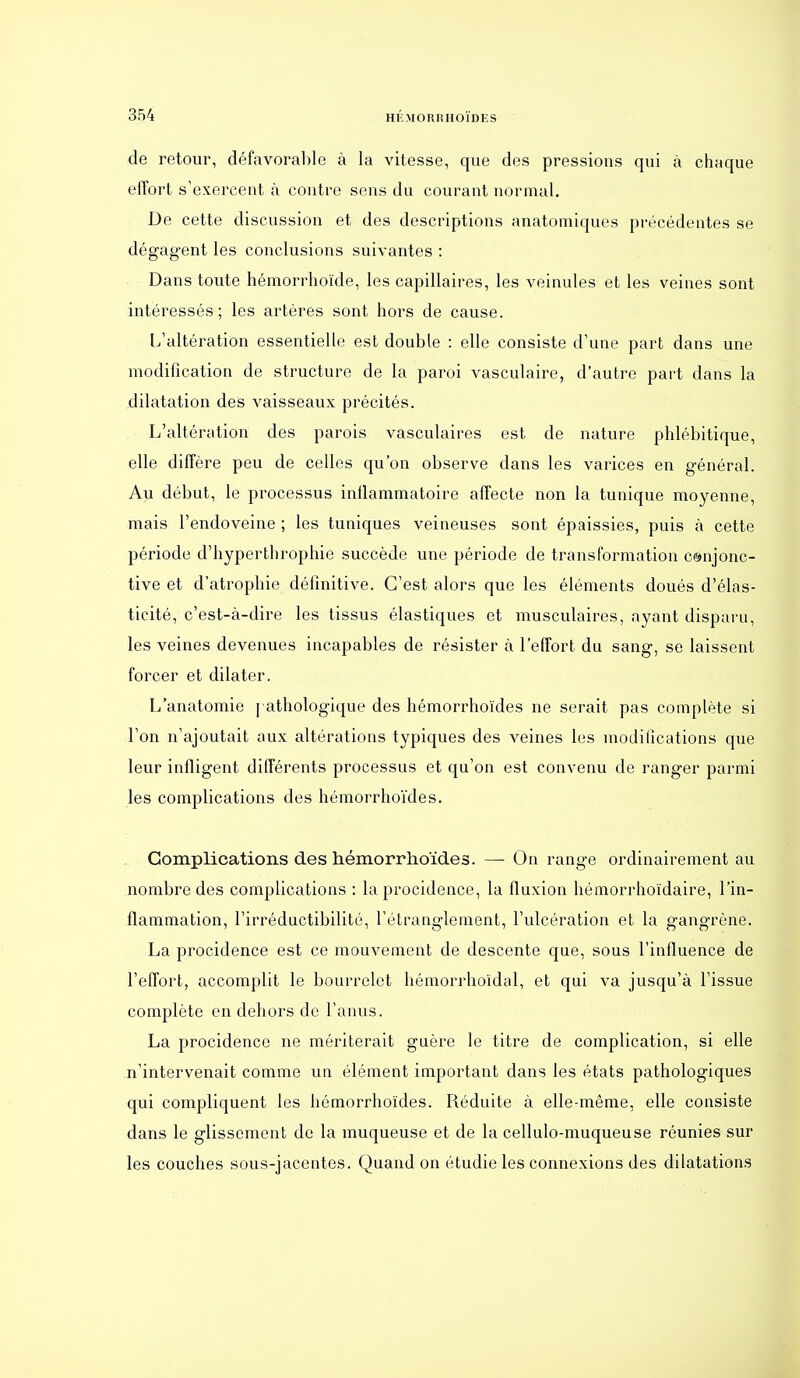 de retour, défavorable à la vitesse, que des pressions qui à chaque effort s'exercent à contre sens du courant normal. De cette discussion et des descriptions anatomiques précédentes se dégagent les conclusions suivantes : Dans toute hémorrhoïde, les capillaires, les veinules et les veines sont intéressés; les artères sont hors de cause. L'altération essentielle est double : elle consiste d'une part dans une modification de structure de la paroi vasculaire, d'autre part dans la dilatation des vaisseaux précités. L'altération des parois vasculaires est de nature phlébitique, elle diffère peu de celles qu'on observe dans les varices en général. Au début, le processus inflammatoire affecte non la tunique moyenne, mais l'endoveine ; les tuniques veineuses sont épaissies, puis à cette période d'hyperthrophie succède une période de transformation conjonc- tive et d'atrophie définitive. C'est alors que les éléments doués d'élas- ticité, c'est-à-dire les tissus élastiques et musculaires, ayant disparu, les veines devenues incapables de résister à l'effort du sang, se laissent forcer et dilater. L'anatomie [ athologique des hémorrhoïdes ne serait pas complète si l'on n'ajoutait aux altérations typiques des veines les modifications que leur infligent différents processus et qu'on est convenu de ranger parmi les complications des hémorrhoïdes. Complications des hémorrhoïdes. — On range ordinairement au nombre des complications : la procidence, la fluxion hémorrhoïdaire, l'in- flammation, l'irréductibilité, l'étranglement, l'ulcération et la gangrène. La procidence est ce mouvement de descente que, sous l'influence de l'effort, accomplit le bourrelet hémorrhoïdal, et qui va jusqu'à l'issue complète en dehors de l'anus. La procidence ne mériterait guère le titre de complication, si elle n'intervenait comme un élément important dans les états pathologiques qui compliquent les hémorrhoïdes. Réduite à elle-même, elle consiste dans le glissement de la muqueuse et de la cellulo-muqueuse réunies sur les couches sous-jacentes. Quand on étudie les connexions des dilatations