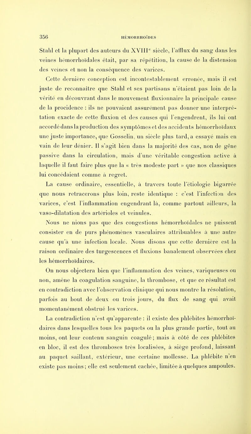 Stabl et la plupart des auteurs du XVIIP siècle, l'atllux du sang- dans les veines hémorrhoïdales était, par sa répétition, la cause de la distension des veines et non la conséquence des varices. Cette dernière conception est incontestablement erronée, mais il est juste de reconnaître que Stahl et ses partisans n'étaient pas loin de la vérité en découvrant dans le mouvement fluxionnaire la principale cause de la procidence : ils ne pouvaient assurément pas donner une interpré- tation exacte de cette fluxion et des causes qui l'engendrent, ils lui ont accordé dans la production des symptômes et des accidents hémorrhoïdaux une juste importance, que Gosselin, un siècle plus tard, a essayé mais en vain de leur dénier. Il s'agit bien dans la majorité des cas, non de gêne passive dans la circulation, mais d'une véritable congestion active à laquelle il faut faire plus que la « très modeste part » que nos classiques lui concédaient comme à regret. La cause ordinaire, essentielle, à travers toute 1 etiologie bigarrée que nous retracerons plus loin, reste identique : c'est l'infection des varices, c'est l'inflammation engendrant là, comme partout ailleurs, la vaso-dilatation des artérioles et veinules. Nous ne nions pas que des congestions hémorrhoïdales ne puissent consister en de purs phénomènes vasculaires attribualdes à une autre cause qu'à une infection locale. Nous disons que cette dernière est la raison ordinaire des turgescences et fluxions banalement observées chez les hémorrhoïdaircs. On nous objectera bien que l'inflammation des veines, variqueuses ou non, amène la coagulation sanguine, la thrombose, et que ce résultat est en contradiction avec l'observation clinique qui nous montre la résolution, parfois au bout de deux ou trois jours, du flux de sang qui avait momentanément obstrué les varices. La contradiction n'est qu'apparente : il existe des phlébites hémorrhoï- daircs dans lesquelles tous les paquets ou la plus grande partie, tout au moins, ont leur contenu sanguin coagulé ; mais à côté de ces phlébites en bloc, il est des thromboses très localisées, à siège profond, laissant au paquet saillant, extérieur, une certaine mollesse. La phlébite n'en existe pas moins; elle est seulement cachée, limitée à quelques ampoules.