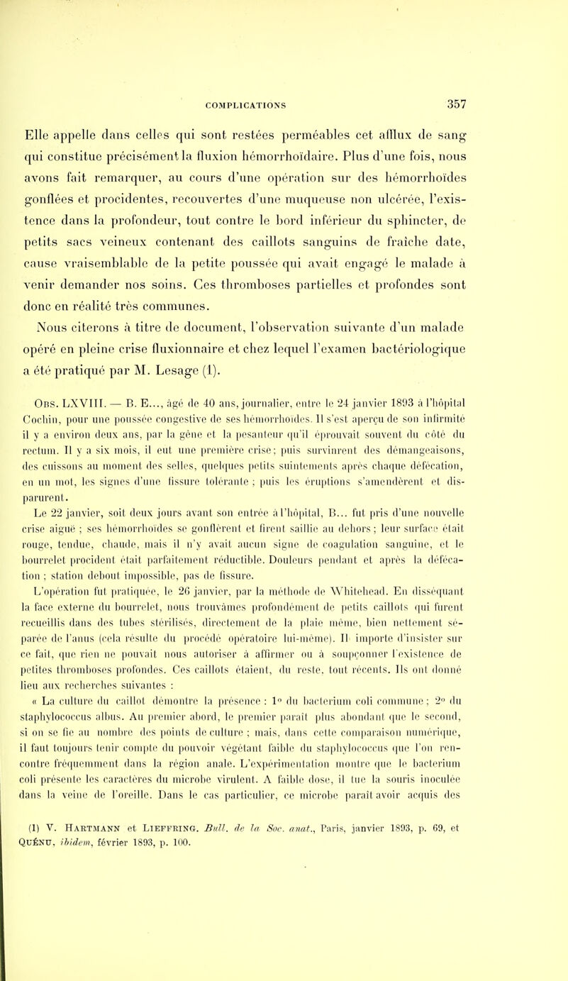 Elle appelle dans celles qui sont restées perméables cet afflux de sang qui constitue précisément la fluxion hémorrhoïdaire. Plus d'une fois, nous avons fait remarquer, au cours d'une opération sur des hémorrhoïdes gonflées et procidentes, recouvertes d'une muqueuse non ulcérée, l'exis- tence dans la profondeur, tout contre le bord inférieur du sphincter, de petits sacs veineux contenant des caillots sanguins de fraîche date, cause vraisemblable de la petite poussée qui avait engagé le malade à venir demander nos soins. Ces thromboses partielles et profondes sont donc en réalité très communes. Nous citerons à titre de document, l'observation suivante d'un malade opéré en pleine crise fluxionnaire et chez lequel l'examen bactériologique a été pratiqué par M. Lesagc (1). Obs. LXVIII. — B. E..., âgé de 40 ans, jounialior, cnlri' le 24 janvier 18'J3 à l'hôpital Cocliin, ponr une poussée congestive de ses héniorriioïdes. 11 s'est aperçu de son infirmité il y a environ deux ans, par la gène et la pesanteur ([u'il éprouvait souvent du côté du rectum. Il y a six mois, il eut une première crise; puis survinrent des démangeaisons, des cuissons au moment des selles, quelques petits suintements après chaque défécation, (M) un mot, les signes d'une fissure lob'ranle ; puis les éruptions s'amendèrent et dis- parurent. Le 22 janvier, soit deux jours avant son entrée à riiô|)ital, B... fut pris d'une nouvelle crise aiguë ; ses hémorrhoïdes se gonflèrent et firent saillie au dehors; leur suiface était rouge, tendue, chaude, mais il n'y avait aucun signe de coagulation sanguine, et le lioiH-relet procident était parl'ailement réduclihie. Douleurs pendant et après la déféca- tion ; station debout inqiossihle, pas de tissure. L'opération fui |)raliquée, le 26 janvier, par la méthode de Whitehead. En dissé(piant la face externe du Ixuu'relet, nous trouvâmes profondénirni de petits caillots (pii hirent recueillis dans des tubes stérilisés, directement de la plaie même, bien nettement sé- parée de l'anus (cela résulte du procédé opératoire lui-même). Il importe d'insister sur ce l'ail, (juc rien ne pouvait nous autoriser à affirmer ou à soupçonner l'existence de petites thromboses profondes. Ces caillots étaient, du reste, tout récents. Ils ont donné lieu aux recherches suivantes : « La culture du caillot démontre la lu'ésence : 1 du haclerium coli commune; 2 du staphylococcus aihus. Au pi'cmier abord, le premier paraît plus abondant que le second, si on se fie au nmnbi'e des points de culture ; mais, dans cette comparaison mum'ri(pie, il faut toujours tenir compte du pouvoir végétant faible du staphylococcus que l'on ren- contre fréquemment dans la région anale. L'expérimentation montre que le bacterium coli présente les caractères du microbe virulent. A faible dose, il lue la souris inoculée dans la veine de l'oreille. Dans le cas particulier, ce microbe parait avoir acquis des (1) V. Hartmann et Lieffring. £uU. de la, Soc. anat., Paris, janvier 1893, p. 69, et QUÉNU, ibidem, février 1893, p. 100.