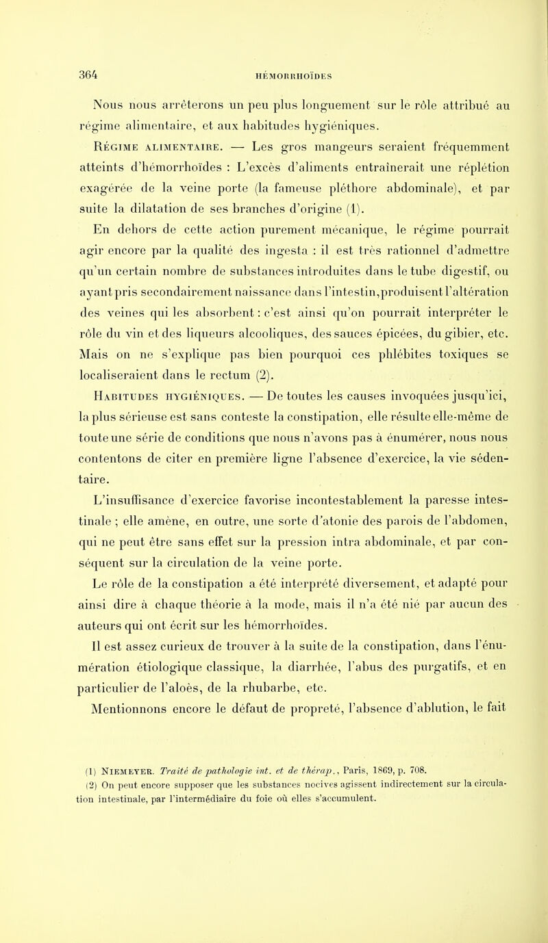 Nous nous arrêterons un peu plus longuement sur le rôle attribué au régime alimentaire, et aux habitudes hygiéniques. RÉGIME ALIMENTAIRE. — Les gTOS mangeurs seraient fréquemment atteints d'hémorrhoïdes : L'excès d'aliments entraînerait une réplétion exagérée de la veine porte (la fameuse pléthore abdominale), et par suite la dilatation de ses branches d'origine (1). En dehors de cette action purement mécanique, le régime pourrait agir encore par la qualité des ingesta : il est très rationnel d'admettre qu'un certain nombre de substances introduites dans le tube digestif, ou ayant pris secondairement naissance dans l'intestin,produisent l'altération des veines qui les absorbent : c'est ainsi qu'on pourrait interpréter le rôle du vin et des liqueurs alcooliques, des sauces épicées, du gibier, etc. Mais on ne s'explique pas bien pourquoi ces phlébites toxiques se localiseraient dans le rectum (2). Habitudes hygiéniques. —De toutes les causes invoquées jusqu'ici, la plus sérieuse est sans conteste la constipation, elle résulte elle-même de toute une série de conditions que nous n'avons pas à énumérer, nous nous contentons de citer en première ligne l'absence d'exercice, la vie séden- taire. L'insuffisance d'exercice favorise incontestablement la paresse intes- tinale ; elle amène, en outre, une sorte d'atonie des parois de l'abdomen, qui ne peut être sans effet sur la pression intra abdominale, et par con- séquent sur la circulation de la veine porte. Le rôle de la constipation a été interprété diversement, et adapté pour ainsi dire à chaque théorie à la mode, mais il n'a été nié par aucun des auteurs qui ont écrit sur les hémorrhoïdes. 11 est assez curieux de trouver à la suite de la constipation, dans l'énu- mération étiologique classique, la diarrhée, l'abus des purgatifs, et en particulier de l'aloès, de la rhubarbe, etc. Mentionnons encore le défaut de propreté, l'absence d'ablution, le fait (1) NiEMEYER. Traité de pathologie hit. et de thérap., Paris, 1869, p. 708. (2) On peut encore supposer que les substances nocives agissent indirectement sur la circula- tion intestinale, par rintermédiaire du foie où elles s'accumulent.