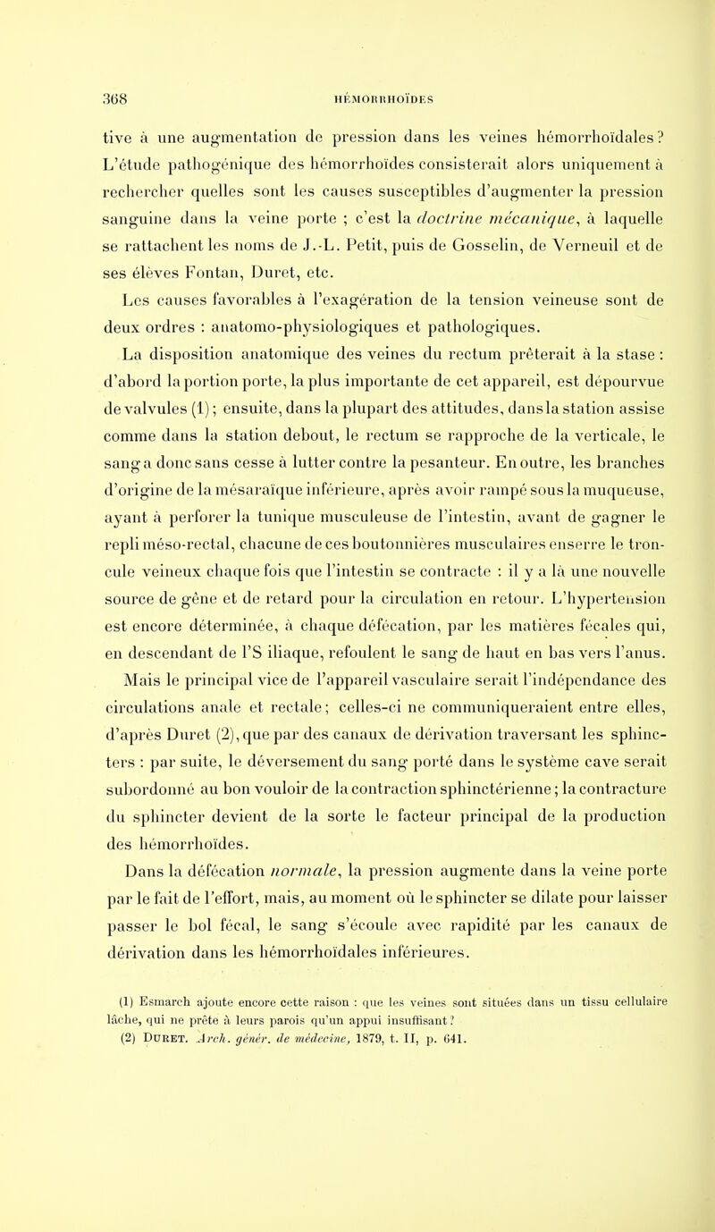 tive à une augmentation do pression dans les veines hémorrhoïdales ? L'étude pathogénique des hémorrhoïdes consisterait alors uniquement à rechercher quelles sont les causes susceptibles d'augmenter la pression sanguine dans la veine porte ; c'est la doctrine mécanique^ à laquelle se rattachent les noms de J.-L. Petit, puis de Gosselin, de Verneuil et de ses élèves Fontan, Duret, etc. Les causes favorables à l'exagération de la tension veineuse sont de deux ordres : atiatomo-physiologiques et pathologiques. La disposition anatomique des veines du rectum prêterait à la stase : d'abord la portion porte, la plus importante de cet appareil, est dépourvue de valvules (1) ; ensuite, dans la plupart des attitudes, dans la station assise comme dans la station debout, le rectum se rapproche de la verticale, le sang a donc sans cesse à lutter contre la pesanteur. En outre, les branches d'origine de la mésaraïque inférieure, après avoir rampé sous la muqueuse, ayant à perforer la tunique musculeuse de l'intestin, avant de gagner le repli méso-rectal, chacune de ces boutonnières musculaires enserre le tron- cule veineux chaque fois que l'intestin se contracte : il y a là une nouvelle source de gêne et de retard pour la circulation en retour. L'hypertension est encore déterminée, à chaque défécation, par les matières fécales qui, en descendant de l'S iliaque, refoulent le sang de haut en bas vers l'anus. Mais le principal vice de l'appareil vasculaire serait l'indépendance des circulations anale et rectale ; celles-ci ne communiqueraient entre elles, d'après Duret (2), que par des canaux de dérivation traversant les sphinc- ters : par suite, le déversement du sang porté dans le système cave serait subordonné au bon vouloir de la contraction sphinctérienne; la contracture du sphincter devient de la sorte le facteur principal de la production des hémorrhoïdes. Dans la défécation normale, la pression augmente dans la veine porte par le fait de l'effort, mais, au moment où le sphincter se dilate pour laisser passer le bol fécal, le sang s'écoule avec rapidité par les canaux de dérivation dans les hémorrhoïdales inférieures. (1) Esmarch ajoute encore cette raison : que les veines sont situées dans un tissu cellulaire lâche, qui ne prête à leurs parois qu'un appui insuffisant ? (2) Duret. Areh. génér. de médecine, 1879, t. II, p. 641.