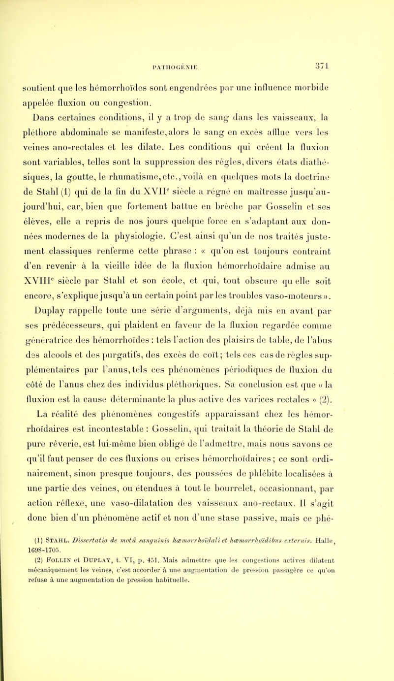 soutient que les hémorrhoïdes sont engendrées par une influence morbide appelée fluxion ou congestion. Dans certaines conditions, il y a trop de sang dans les vaisseaux, la pléthore abdominale se manifeste, alors le sang en excès afllue vers les veines ano-rectales et les dilate. Les conditions qui créent la fluxion sont variables, telles sont la suppression des règles, divers états diathé- siques, la goutte, le rhumatisme,etc., voilà en quelques mots la doctrine de Stahl (1) qui de la fin du XVIP siècle a régné en maîtresse jusqu'au- jourd'hui, car, bien que fortement battue en brèche par Gosselin et ses élèves, elle a repris de nos jours quelque force en s'adaptant aux don- nées modernes de la physiologie. C'est ainsi qu'un de nos traités juste- ment classiques renferme cette phrase : « qu'on est toujours contraint d'en revenir à la vieille idée de la fluxion liémorrhoïdaire admise au XVIIP siècle par Stahl et son école, et qui, tout obscure qu elle soit encore, s'explique jusqu'à un certain point parles troubles vaso-moteurs ». Duplay rappelle toute une série d'arguments, déjà mis en avant par ses prédécesseurs, qui plaident en faveur de la fluxion regardée comme génératrice des hémorrhoïdes : tels l'action des plaisirs de taljle, de l'abus des alcools et des purgatifs, des excès de coït; tels ces cas de règles sup- plémentaires par l'anus, tels ces phénomènes périodiques de fluxion du côté de l'anus chez des individus pléthoriques. Sa conclusion est que «la fluxion est la cause déterminante la plus active des varices rectales » (2). La réalité des phénomènes congestifs apparaissant chez les hémor- rhoïdaires est incontestable : Gosselin, qui traitait la théorie de Stahl de pure rêverie, est lui-même bien obligé de l'admettre, mais nous savons ce qu'il faut penser de ces fluxions ou crises liémorrhoïdaires ; ce sont ordi- nairement, sinon presque toujours, des poussées de phlébite localisées à une partie des veines, ou étendues à tout le bourrelet, occasionnant, par action réflexe, une vaso-dilatation des vaisseaux ano-rectaux. Il s'agit donc bien d'un phénomène actif et non d'une stase passive, mais ce phé- (1) Stahl. Bissertatio de motû sanguinis hœmorrhoïdali et hœmurrhoïdibus externis. Halle, 1698-1705. (2) FOLLIN et DuPLAT, t. VI, p. 451. Mais adinetti-e que les congestions actives dilatent mécaniquement les veines, c'est accorder à une augmentation de pression passagère ce qu'on refuse à une augmentation de pression habituelle.