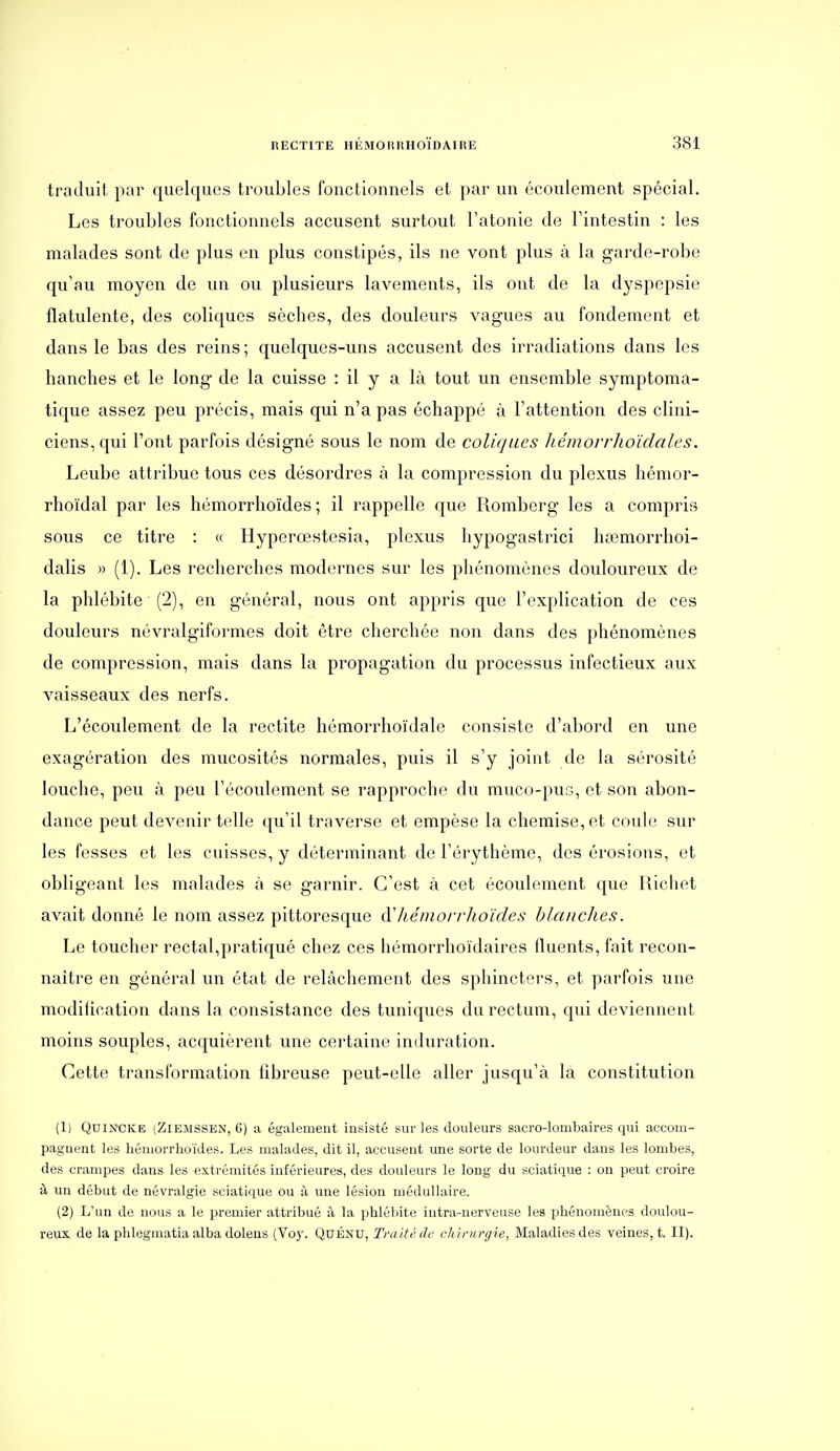 traduit par quelques troubles fonctionnels et par un écoulement spécial. Les troubles fonctionnels accusent surtout l'atonie de Tintestin : les malades sont de plus en plus constipés, ils ne vont plus à la garde-robe qu'au moyen de un ou plusieurs lavements, ils ont de la dyspepsie flatulente, des coliques sèches, des douleurs vagues au fondement et dans le bas des reins ; quelques-uns accusent des irradiations dans les hanches et le long de la cuisse : il y a là tout un ensemble symptoma- tique assez peu précis, mais qui n'a pas échappé à l'attention des clini- ciens, qui l'ont parfois désigné sous le nom de coliques Jiémorrho'idales. Leube attribue tous ces désordres à la compression du plexus hémor- rhoïdal par les hémorrhoïdes ; il rappelle que Romberg les a compris sous ce titre : « Hyperœstesia, plexus hypogastrici ha^morrhoi- dalis » (1). Les recherches modernes sur les phénomènes douloureux de la phlébite (2), en général, nous ont appris que l'explication de ces douleurs névralgiformes doit être cherchée non dans des phénomènes de compression, mais dans la propagation du processus infectieux aux vaisseaux des nerfs. L'écoulement de la rectite hémorrhoïdale consiste d'abord en une exagération des mucosités normales, puis il s'y joint de la sérosité louche, peu à peu l'écoulement se rapproche du muco-pus, et son abon- dance peut devenir telle qu'il traverse et empèse la chemise, et coule sur les fesses et les cuisses, y déterminant de l'érythème, des érosions, et obligeant les malades à se garnir. C'est à cet écoulement que Ricliet avait donné le nom assez pittoresque (ïhémorrhoïdes blanches. Le toucher rectal,pratiqué chez ces hémorrhoïdaires Iluents, fait recon- naître en général un état de relâchement des sphincters, et parfois une modilication dans la consistance des tuniques du rectum, qui deviennent moins souples, acquièrent une certaine induration. Cette transformation fibreuse peut-elle aller jusqu'à la constitution (1) QuiN'CKE (ZiEMSSEN, 6) a également insisté sur les douleurs sacro-lombaires qui accom- pagnent les hémorrhoïdes. Les malades, dit il, accusent une sorte de lourdeur dans les lombes, des crampes dans les extrémités inférieures, des doulevirs le long du sciatique : on peut croire à un début de névralgie sciatlque ou à une lésion médullaire. (2) L'un de nous a le premier attribué à la phlébite iutra-nerveuse les phénomènes doulou- reux de la phlegmatia alba dolens (Voy. Quénu, Traité de chirurgie, Maladies des veines, t. II).