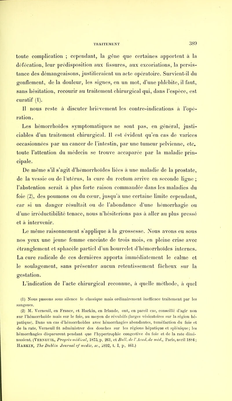 toute complication ; cependant, la gêne que certaines appointent à la défécation, leur prédisposition aux fissures, aux excoriations, la persis- tance des démangeaisons, justifieraient un acte opératoire. Survient-il du gonflement, de la douleur, les signes, en un mot, d'une phlébite, il faut, sans hésitation, recourir au traitement chirurgical qui, dans l'espèce, est curatif (1). Il nous reste à discuter brièvement les contre-indications à l'opé- ration . Les hémorrhoïdes symptomatiques ne sont pas, en général, justi- ciables d'un traitement chirurgical. 11 est évident qu'en cas de varices occasionnées par un cancer de l'intestin, par une tumeur pelvienne, etc. toute l'attention du médecin se trouve accaparée par la maladie prin- cipale. De même s'il s'agit d'hémorrhoïdes liées à une maladie de la prostate, de la vessie ou de l'utérus, la cure du rectum arrive en seconde ligne ; l'abstention serait à plus forte raison commandée dans les maladies du foie (2), des poumons ou du cœur, jusqu'à une certaine limite cependant, car si un danger résultait ou de l'abondance d'une hémorrhagie ou d'une irréductibilité tenace, nous n'hésiterions pas à aller au plus pressé et à intervenir. Le même raisonnement s'applique à la grossesse. Nous avons eu sous nos yeux une jeune femme enceinte de trois mois, en pleine crise avec étranglement et sphacèle partiel d'un bourrelet d'hémorrhoïdes internes. La cure radicale de ces dernières apporta immédiatement le calme et le soulagement, sans présenter aucun retentissement fâcheux sur la gestation. L'indication de l'acte chirurgical reconnue, à quelle méthode, à quel (1) Nous passons sous silence le classique mais ordinairement inefficace traitement par les sangsues. (2) M. Verneuil, en France, et Harkin, en Irlande, ont, en pareil cas, conseillé d'agir non sur riiémorrhoïde mais sur le foie, au moyen de révulsifs (larges vésicatoires sur la région hé- patique). Dans un cas d'hémorrhoïdes avec hémorrhagies abondantes, tuméfaction du foie et de la rate, Verneuil fit administrer des douches sur les régions hépatique et splénique; les hémorrhagies disparurent pendant que l'hypertrophie congestive du foie et de la rate dimi- nuaient. (Veeneuil, Proijrès médical, 1875, p. 261, et BuU. de VAcad. de méd., Paris, avril 1884 ; Haekin, The Duhliii Journal me die. se., 1892, t. I, p. 461.)